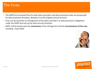 The Fines
» The GDPR has increased fines for both data controllers and data processors who are prosecuted
for data protection breaches. Between 2 to 4% of global annual turnover.
» Fines can be levied for an infringement of the data controller’s or data processor’s obligations
under the GDPR and not just for data security breaches.
» NOTE: will be based upon the seriousness of the infringement and the circumstances of the case,
including : (next slide)
23/01/2017 COPYRIGHT © ADITRO. ALL RIGHTS RESERVED. 15
 