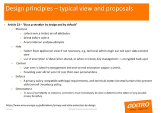 Design principles – typical view and proposals
» Article 23 – “Data protection by design and by default”
» Minimise
» collect only a limited set of attributes
» Select before collect
» Anonymization and pseudonyms
» Hide
» hidden from application view if not necessary, e.g. technical admins login can not open data content
view
» use of encryption of data (when stored, or when in transit, key management -> encrypted back-ups)
» Control
» User centric identity management and end-to-end encryption support control.
» Providing users direct control over their own personal data
» Enforce
» A privacy policy compatible with legal requirements, and technical protection mechanisms that prevent
violations of the privacy policy.
» Demonstrate
» In case of complaints or problems, controllers must immediately be able to determine the extent of any possible
privacy breaches
23/01/2017 COPYRIGHT © ADITRO. ALL RIGHTS RESERVED. 6
https://www.enisa.europa.eu/publications/privacy-and-data-protection-by-design
 
