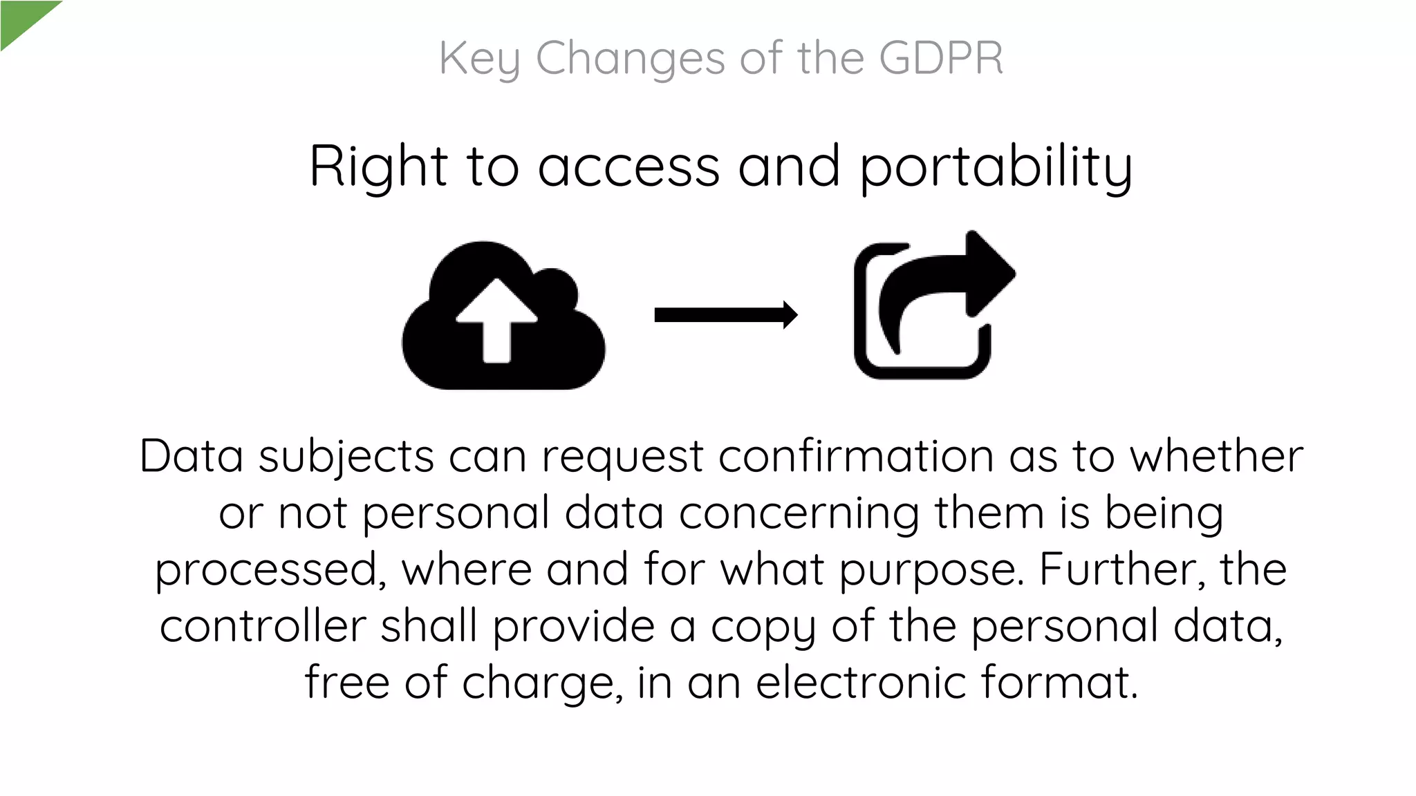 Right to access and portability
Data subjects can request confirmation as to whether
or not personal data concerning them is being
processed, where and for what purpose. Further, the
controller shall provide a copy of the personal data,
free of charge, in an electronic format.
Key Changes of the GDPR
 