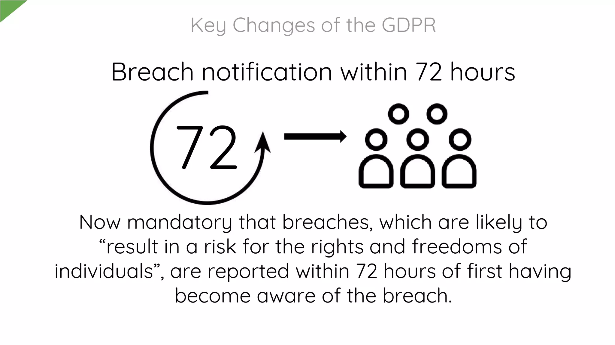 Breach notification within 72 hours
Now mandatory that breaches, which are likely to
“result in a risk for the rights and freedoms of
individuals”, are reported within 72 hours of first having
become aware of the breach.
Key Changes of the GDPR
72
 