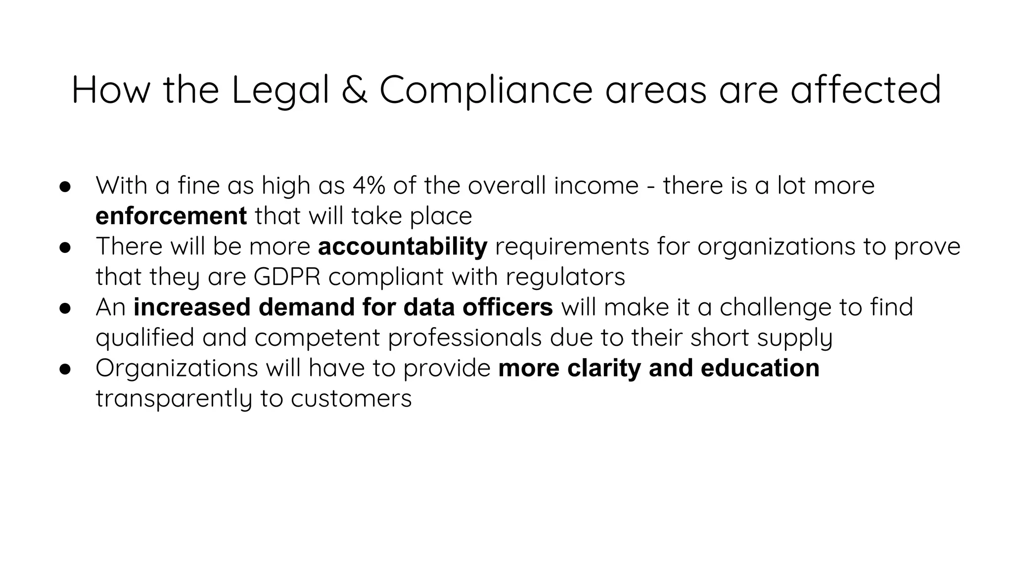 How the Legal & Compliance areas are affected
● With a fine as high as 4% of the overall income - there is a lot more
enforcement that will take place
● There will be more accountability requirements for organizations to prove
that they are GDPR compliant with regulators
● An increased demand for data officers will make it a challenge to find
qualified and competent professionals due to their short supply
● Organizations will have to provide more clarity and education
transparently to customers
 
