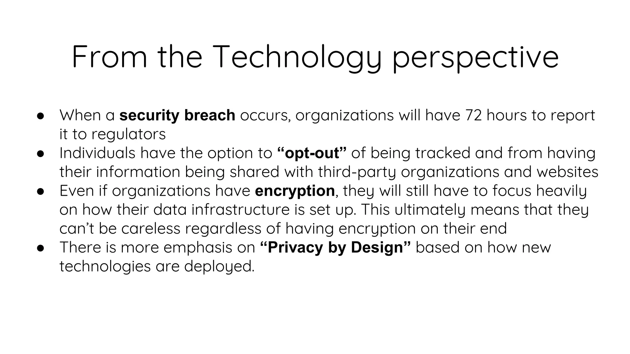 From the Technology perspective
● When a security breach occurs, organizations will have 72 hours to report
it to regulators
● Individuals have the option to “opt-out” of being tracked and from having
their information being shared with third-party organizations and websites
● Even if organizations have encryption, they will still have to focus heavily
on how their data infrastructure is set up. This ultimately means that they
can’t be careless regardless of having encryption on their end
● There is more emphasis on “Privacy by Design” based on how new
technologies are deployed.
 