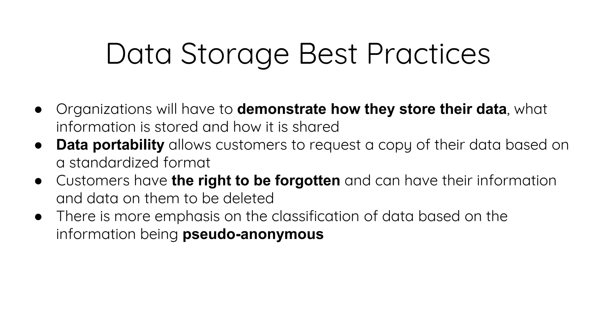 Data Storage Best Practices
● Organizations will have to demonstrate how they store their data, what
information is stored and how it is shared
● Data portability allows customers to request a copy of their data based on
a standardized format
● Customers have the right to be forgotten and can have their information
and data on them to be deleted
● There is more emphasis on the classification of data based on the
information being pseudo-anonymous
 