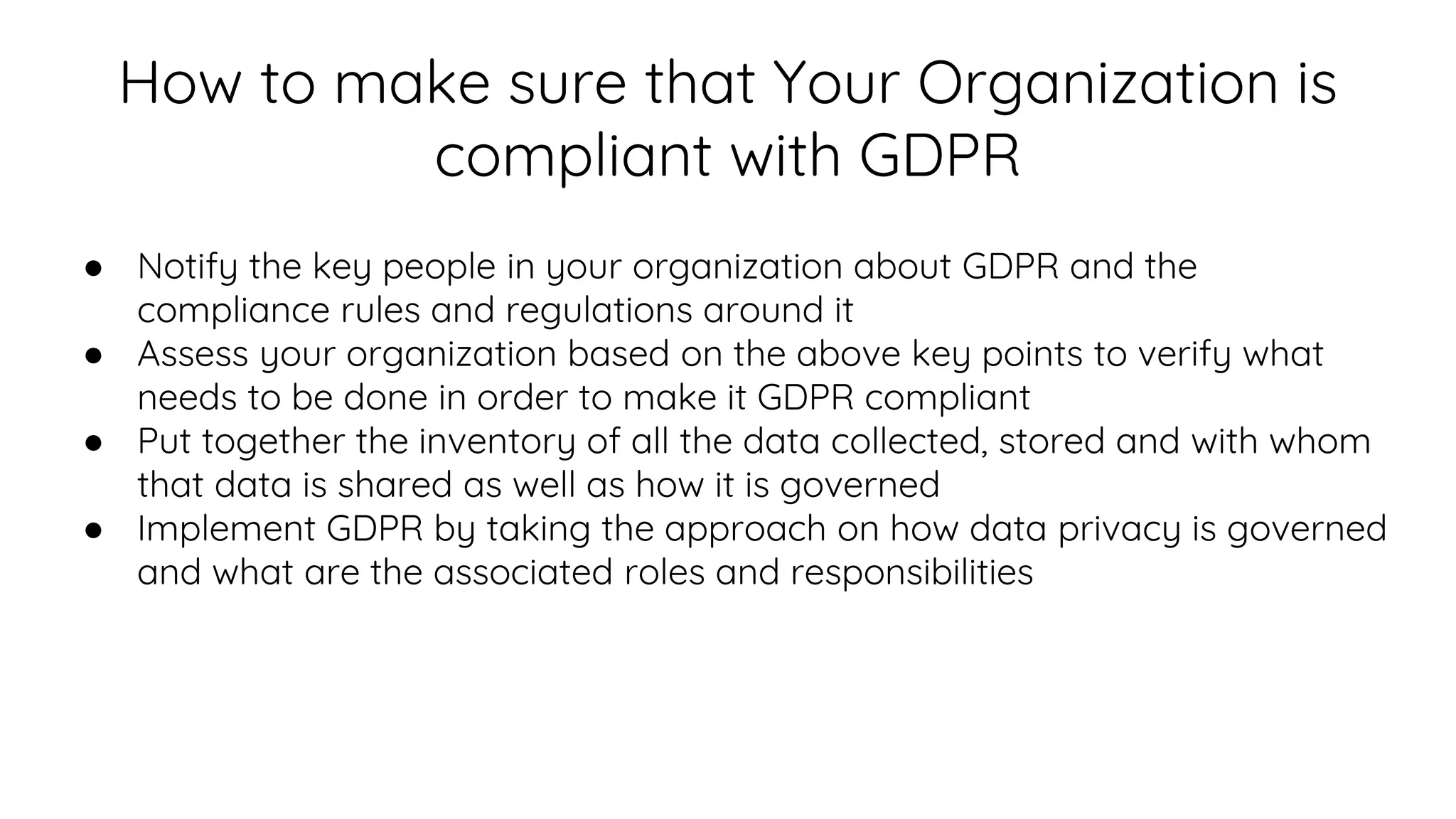 How to make sure that Your Organization is
compliant with GDPR
● Notify the key people in your organization about GDPR and the
compliance rules and regulations around it
● Assess your organization based on the above key points to verify what
needs to be done in order to make it GDPR compliant
● Put together the inventory of all the data collected, stored and with whom
that data is shared as well as how it is governed
● Implement GDPR by taking the approach on how data privacy is governed
and what are the associated roles and responsibilities
 