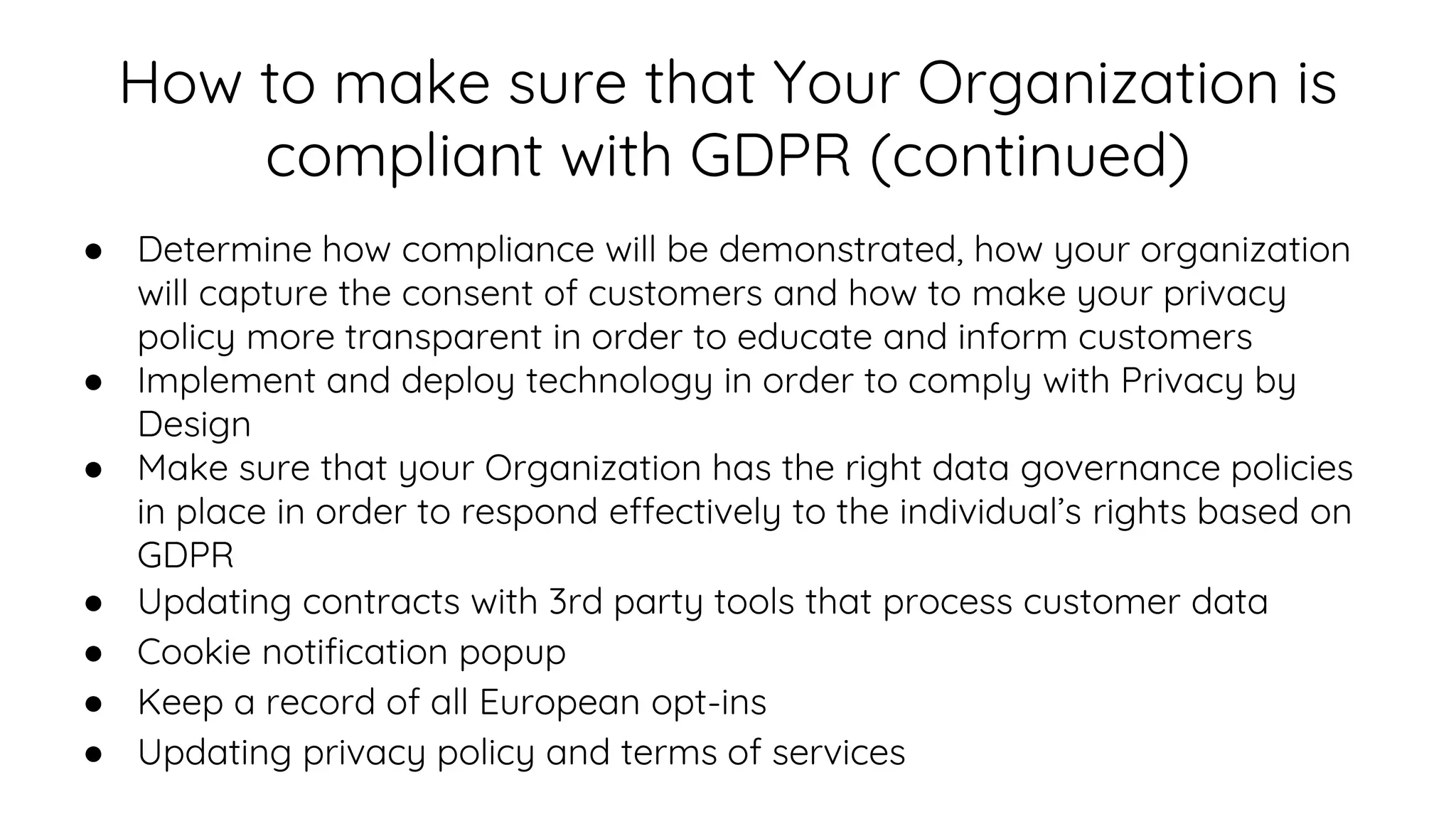 How to make sure that Your Organization is
compliant with GDPR (continued)
● Determine how compliance will be demonstrated, how your organization
will capture the consent of customers and how to make your privacy
policy more transparent in order to educate and inform customers
● Implement and deploy technology in order to comply with Privacy by
Design
● Make sure that your Organization has the right data governance policies
in place in order to respond effectively to the individual’s rights based on
GDPR
● Updating contracts with 3rd party tools that process customer data
● Cookie notification popup
● Keep a record of all European opt-ins
● Updating privacy policy and terms of services
 