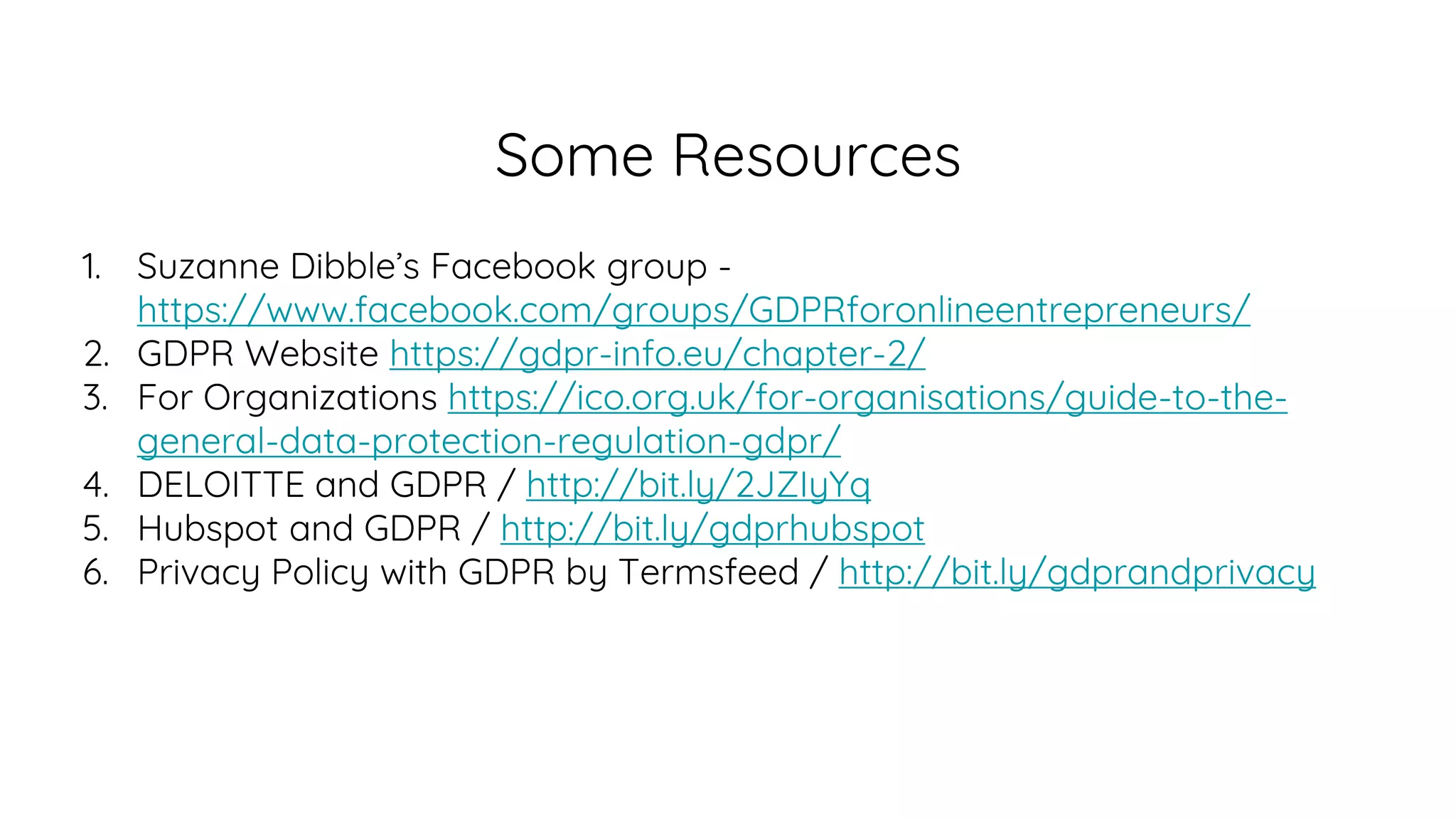Some Resources
1. Suzanne Dibble’s Facebook group -
https://www.facebook.com/groups/GDPRforonlineentrepreneurs/
2. GDPR Website https://gdpr-info.eu/chapter-2/
3. For Organizations https://ico.org.uk/for-organisations/guide-to-the-
general-data-protection-regulation-gdpr/
4. DELOITTE and GDPR / http://bit.ly/2JZIyYq
5. Hubspot and GDPR / http://bit.ly/gdprhubspot
6. Privacy Policy with GDPR by Termsfeed / http://bit.ly/gdprandprivacy
 