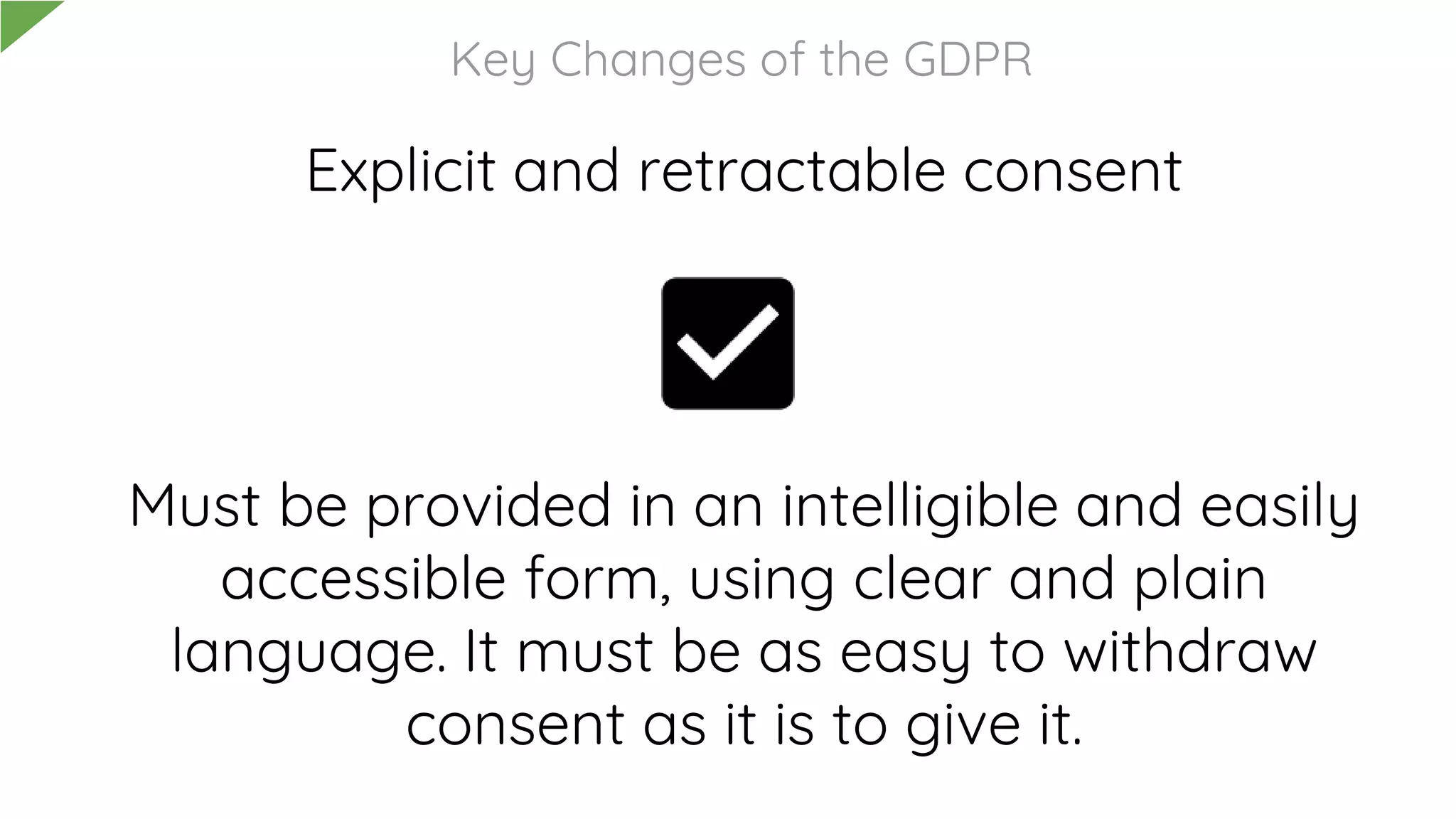 Explicit and retractable consent
Must be provided in an intelligible and easily
accessible form, using clear and plain
language. It must be as easy to withdraw
consent as it is to give it.
Key Changes of the GDPR
 