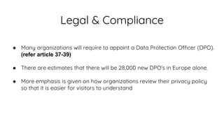 Legal & Compliance
● Many organizations will require to appoint a Data Protection Officer (DPO).
(refer article 37-39)
● There are estimates that there will be 28,000 new DPO’s in Europe alone.
● More emphasis is given on how organizations review their privacy policy
so that it is easier for visitors to understand
 