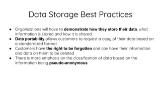 Data Storage Best Practices
● Organizations will have to demonstrate how they store their data, what
information is stored and how it is shared
● Data portability allows customers to request a copy of their data based on
a standardized format
● Customers have the right to be forgotten and can have their information
and data on them to be deleted
● There is more emphasis on the classification of data based on the
information being pseudo-anonymous
 