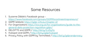 Some Resources
1. Suzanne Dibble’s Facebook group -
https://www.facebook.com/groups/GDPRforonlineentrepreneurs/
2. GDPR Website https://gdpr-info.eu/chapter-2/
3. For Organizations https://ico.org.uk/for-organisations/guide-to-the-
general-data-protection-regulation-gdpr/
4. DELOITTE and GDPR / http://bit.ly/2JZIyYq
5. Hubspot and GDPR / http://bit.ly/gdprhubspot
6. Privacy Policy with GDPR by Termsfeed / http://bit.ly/gdprandprivacy
 