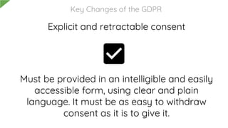 Explicit and retractable consent
Must be provided in an intelligible and easily
accessible form, using clear and plain
language. It must be as easy to withdraw
consent as it is to give it.
Key Changes of the GDPR
 