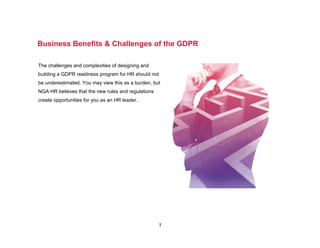 3
Business Benefits & Challenges of the GDPR
The challenges and complexities of designing and
building a GDPR readiness program for HR should not
be underestimated. You may view this as a burden, but
NGA HR believes that the new rules and regulations
create opportunities for you as an HR leader.
 
