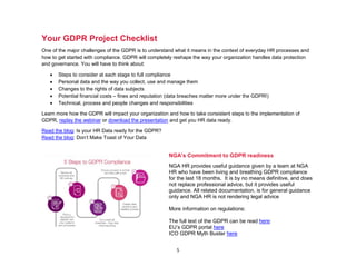 5
Your GDPR Project Checklist
One of the major challenges of the GDPR is to understand what it means in the context of everyday HR processes and
how to get started with compliance. GDPR will completely reshape the way your organization handles data protection
and governance. You will have to think about:
• Steps to consider at each stage to full compliance
• Personal data and the way you collect, use and manage them
• Changes to the rights of data subjects
• Potential financial costs – fines and reputation (data breaches matter more under the GDPR!)
• Technical, process and people changes and responsibilities
Learn more how the GDPR will impact your organization and how to take consistent steps to the implementation of
GDPR, replay the webinar or download the presentation and get you HR data ready.
Read the blog: Is your HR Data ready for the GDPR?
Read the blog: Don’t Make Toast of Your Data
NGA’s Commitment to GDPR readiness
NGA HR provides useful guidance given by a team at NGA
HR who have been living and breathing GDPR compliance
for the last 18 months. It is by no means definitive, and does
not replace professional advice, but it provides useful
guidance. All related documentation, is for general guidance
only and NGA HR is not rendering legal advice
More information on regulations:
The full text of the GDPR can be read here:
EU’s GDPR portal here
ICO GDPR Myth Buster here
 