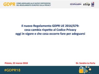 Il nuovo Regolamento GDPR UE 2016/679:
cosa cambia rispetto al Codice Privacy
oggi in vigore e che cosa occorre fare per adeguarsi
Pistoia, 22 marzo 2018 Dr. Sandro La Ferla
 