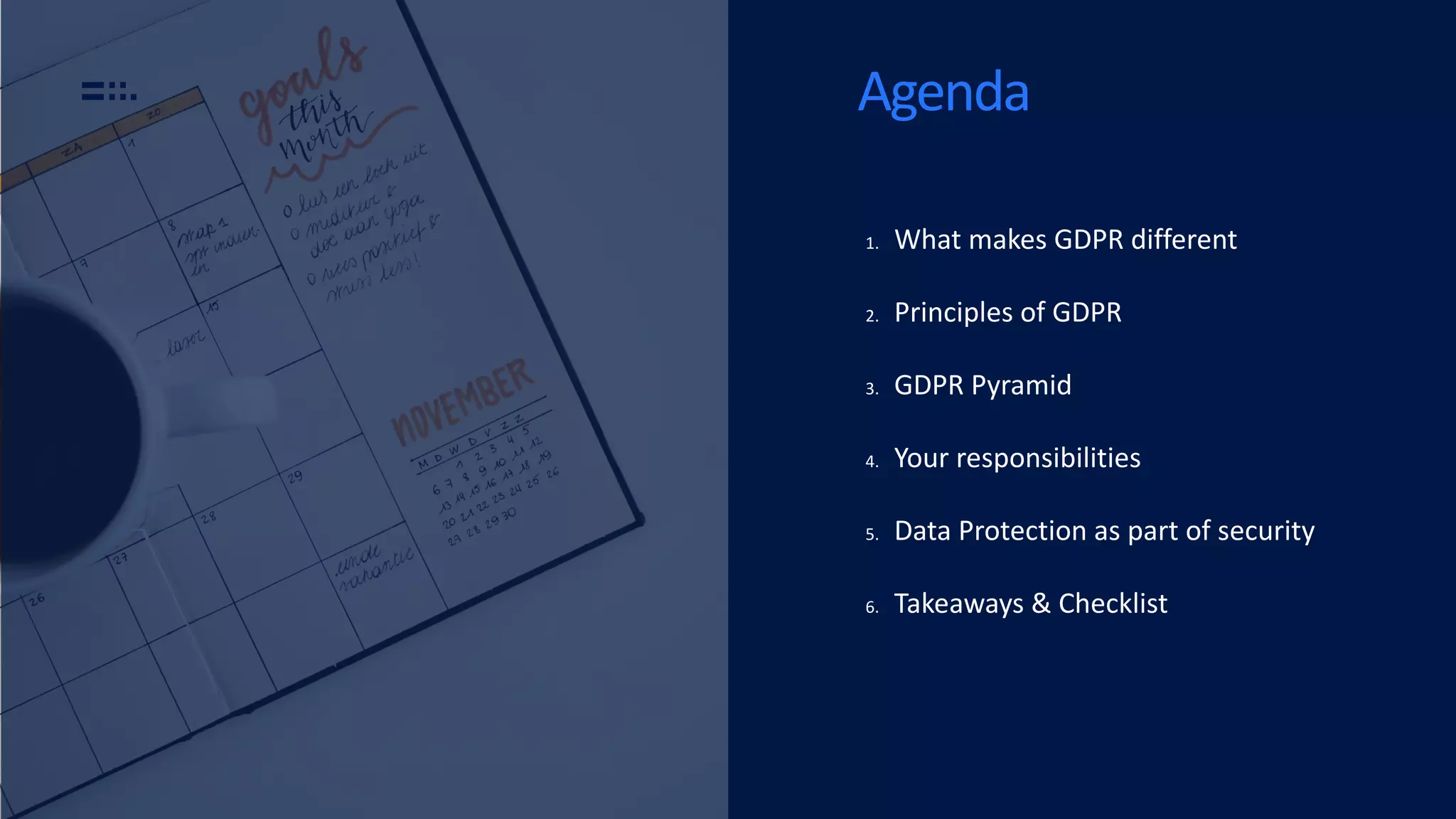 Agenda
1. What makes GDPR different
2. Principles of GDPR
3. GDPR Pyramid
4. Your responsibilities
5. Data Protection as part of security
6. Takeaways & Checklist
 
