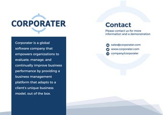 Corporater is a global
software company that
empowers organizations to
evaluate, manage, and
continually improve business
performance by providing a
business management
platform that adapts to a
client’s unique business
model, out of the box.
Please contact us for more
information and a demonstration
sales@corporater.com
www.corporater.com
company/corporater
 