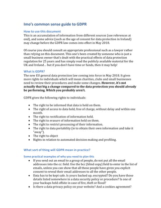 Imo’s common sense guide to GDPR
How to use this document
This	is	an	accumulation	of	information	from	different	sources	(see	references	at	
end),	and	some	advice	(such	as	the	age	of	consent	for	data	protection	in	Ireland)	
may	change	before	the	GDPR	law	comes	into	effect	in	May	2018.		
	
Of	course	you	should	consult	an	appropriate	professional	such	as	a	lawyer	rather	
than	relying	on	this	document.	This	one’s	been	created	by	someone	who	is	just	a	
small	business	owner	that’s	dealt	with	the	practical	effects	of	data	protection	
regulation	for	25	years	and	has	simply	read	the	publicly	available	material	for	the	
UK	and	Ireland…	but	if	you	don’t	have	time	or	funds,	then	it	may	help!	
What is GDPR?
The	new	EU	general	data	protection	law	coming	into	force	in	May	2018.	It	gives	
more	rights	to	individuals	which	will	mean	charities,	clubs	and	small	businesses	
need	to	review	their	procedures	and	make	some	changes.	However,	it’s	not	
actually	that	big	a	change	compared	to	the	data	protection	you	should	already	
be	performing.	Which	you	probably	aren’t.	
	
GDPR	gives	the	following	rights	to	individuals:	
	
• The	right	to	be	informed	that	data	is	held	on	them.	
• The	right	of	access	to	data	held,	free	of	charge,	without	delay	and	within	one	
month.	
• The	right	to	rectification	of	information	held.	
• The	right	to	erasure	of	information	held	on	them.	
• The	right	to	restrict	processing	of	their	information.	
• The	right	to	data	portability	(ie	to	obtain	their	own	information	and	take	it	
“away”).	
• The	right	to	object	
• Rights	in	relation	to	automated	decision	making	and	profiling.	
	
What sort of thing will GDPR mean in practice?
Some practical examples of why you need to plan this
• If	you	send	out	an	email	to	a	group	of	people,	do	not	put	all	the	email	
addresses	into	the	cc:	field.	Use	the	bcc	(blind	copy)	field	to	enter	in	the	list	of	
emails,	unless	you	can	show	that	all	those	people	have	given	you	explicit	
consent	to	reveal	their	email	addresses	to	all	the	other	people.	
• Data	has	to	be	kept	safe.	Is	yours	backed	up,	encrypted?	Do	you	have	those	
details	listed	somewhere	in	a	data	security	policy	or	procedure?	Is	one	of	
your	backups	held	offsite	in	case	of	fire,	theft	or	flood?	
• Is	there	a	data	privacy	policy	on	your	website?	And	a	cookies	agreement?	
 