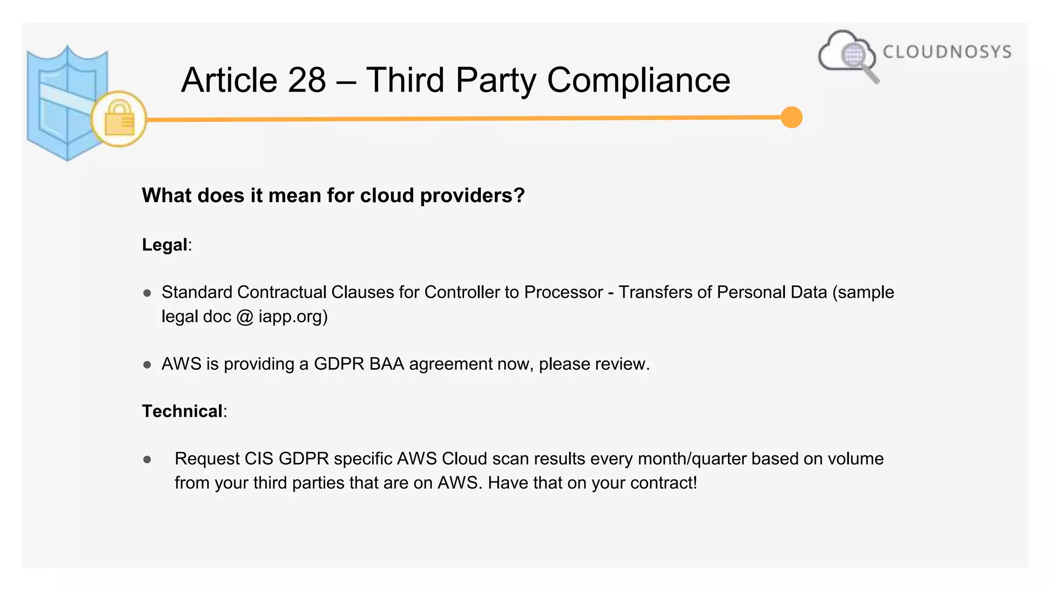 What does it mean for cloud providers?
Legal:
● Standard Contractual Clauses for Controller to Processor - Transfers of Personal Data (sample
legal doc @ iapp.org)
● AWS is providing a GDPR BAA agreement now, please review.
Technical:
● Request CIS GDPR specific AWS Cloud scan results every month/quarter based on volume
from your third parties that are on AWS. Have that on your contract!
Article 28 – Third Party Compliance
 