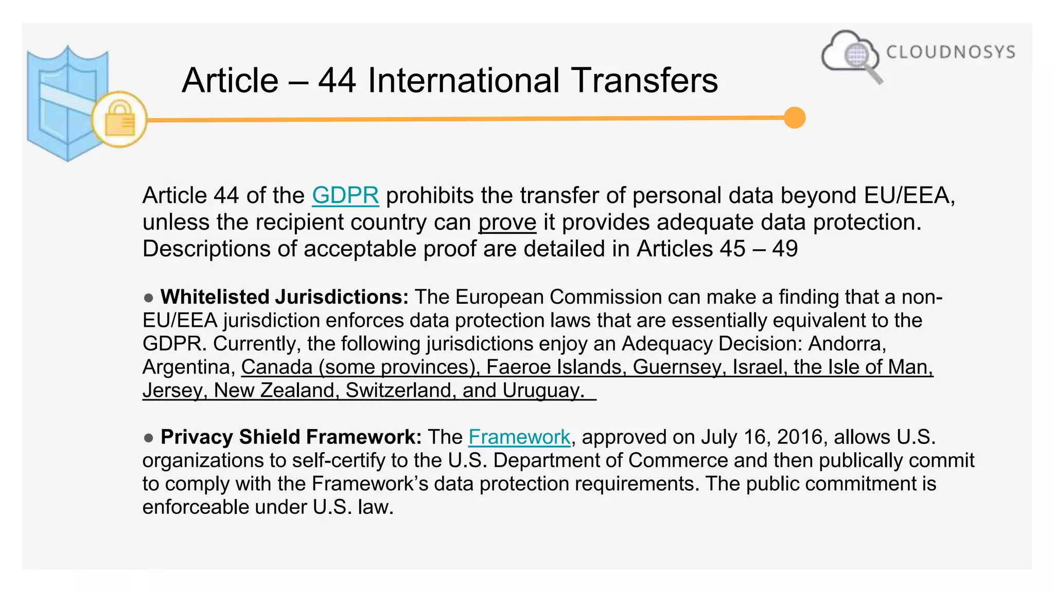 Article 44 of the GDPR prohibits the transfer of personal data beyond EU/EEA,
unless the recipient country can prove it provides adequate data protection.
Descriptions of acceptable proof are detailed in Articles 45 – 49
● Whitelisted Jurisdictions: The European Commission can make a finding that a non-
EU/EEA jurisdiction enforces data protection laws that are essentially equivalent to the
GDPR. Currently, the following jurisdictions enjoy an Adequacy Decision: Andorra,
Argentina, Canada (some provinces), Faeroe Islands, Guernsey, Israel, the Isle of Man,
Jersey, New Zealand, Switzerland, and Uruguay.
● Privacy Shield Framework: The Framework, approved on July 16, 2016, allows U.S.
organizations to self-certify to the U.S. Department of Commerce and then publically commit
to comply with the Framework’s data protection requirements. The public commitment is
enforceable under U.S. law.
Article – 44 International Transfers
 