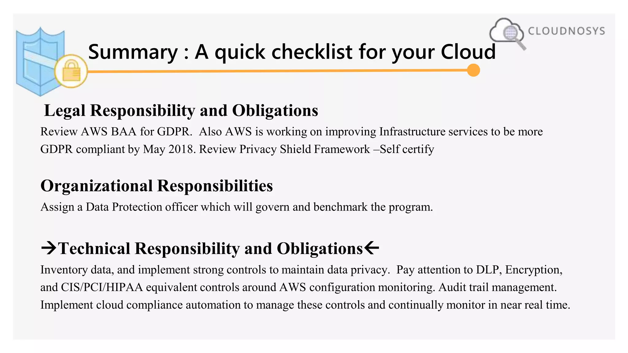 Summary : A quick checklist for your Cloud
Legal Responsibility and Obligations
Review AWS BAA for GDPR. Also AWS is working on improving Infrastructure services to be more
GDPR compliant by May 2018. Review Privacy Shield Framework –Self certify
Organizational Responsibilities
Assign a Data Protection officer which will govern and benchmark the program.
Technical Responsibility and Obligations
Inventory data, and implement strong controls to maintain data privacy. Pay attention to DLP, Encryption,
and CIS/PCI/HIPAA equivalent controls around AWS configuration monitoring. Audit trail management.
Implement cloud compliance automation to manage these controls and continually monitor in near real time.
 