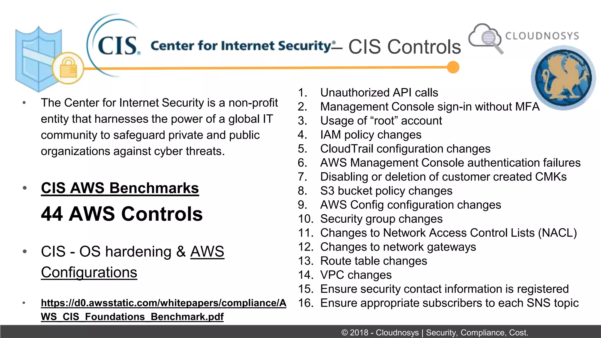 • The Center for Internet Security is a non-profit
entity that harnesses the power of a global IT
community to safeguard private and public
organizations against cyber threats.
• CIS AWS Benchmarks
44 AWS Controls
• CIS - OS hardening & AWS
Configurations
• https://d0.awsstatic.com/whitepapers/compliance/A
WS_CIS_Foundations_Benchmark.pdf
– CIS Controls
© 2018 - Cloudnosys | Security, Compliance, Cost.
1. Unauthorized API calls
2. Management Console sign-in without MFA
3. Usage of “root” account
4. IAM policy changes
5. CloudTrail configuration changes
6. AWS Management Console authentication failures
7. Disabling or deletion of customer created CMKs
8. S3 bucket policy changes
9. AWS Config configuration changes
10. Security group changes
11. Changes to Network Access Control Lists (NACL)
12. Changes to network gateways
13. Route table changes
14. VPC changes
15. Ensure security contact information is registered
16. Ensure appropriate subscribers to each SNS topic
 