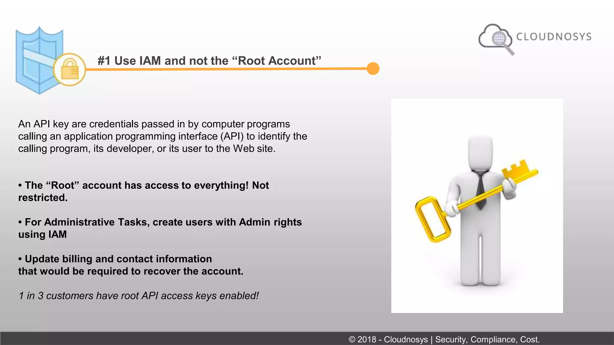 #1 Use IAM and not the “Root Account”
An API key are credentials passed in by computer programs
calling an application programming interface (API) to identify the
calling program, its developer, or its user to the Web site.
• The “Root” account has access to everything! Not
restricted.
• For Administrative Tasks, create users with Admin rights
using IAM
• Update billing and contact information
that would be required to recover the account.
1 in 3 customers have root API access keys enabled!
© 2018 - Cloudnosys | Security, Compliance, Cost.
 