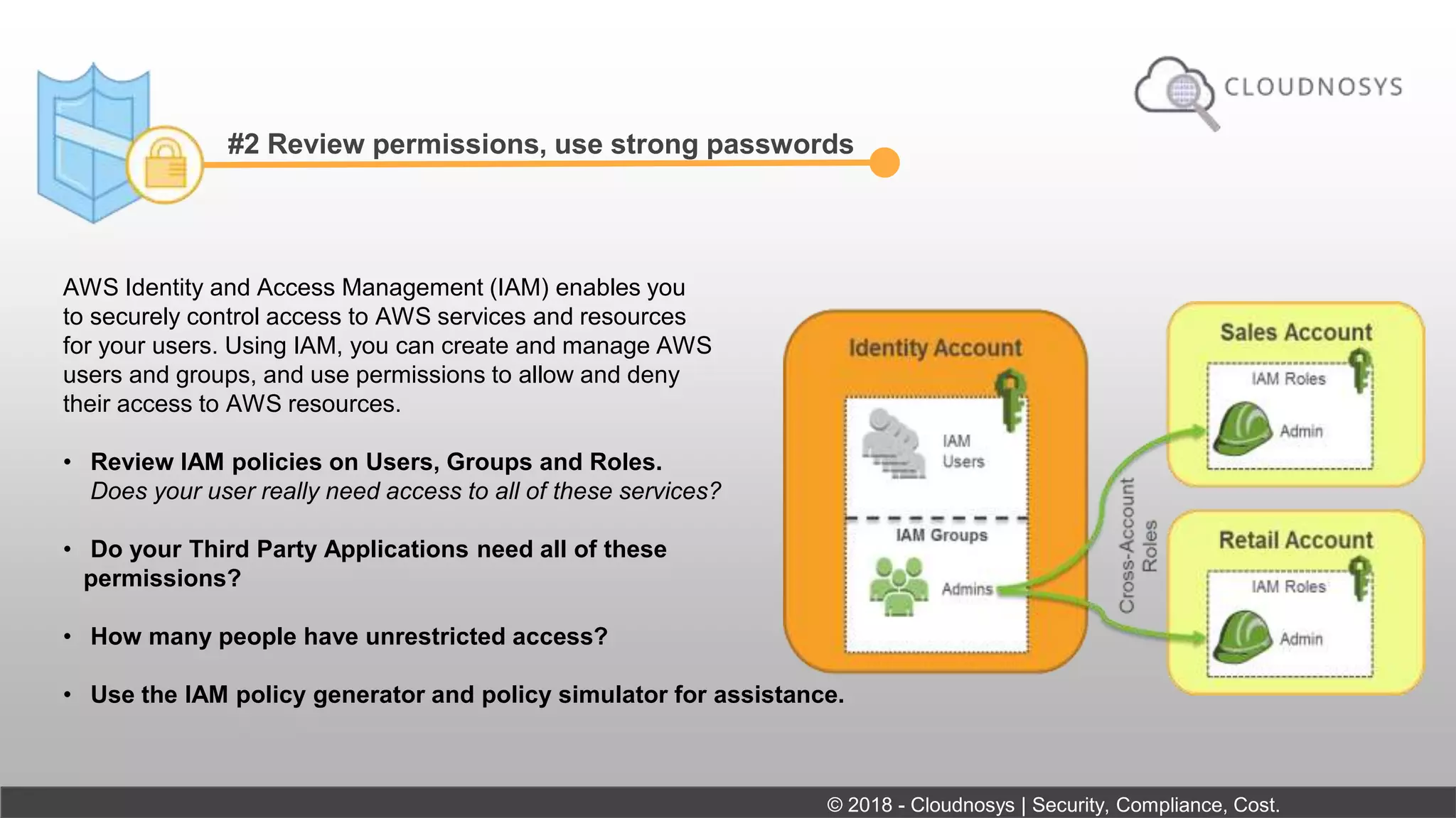 #2 Review permissions, use strong passwords
AWS Identity and Access Management (IAM) enables you
to securely control access to AWS services and resources
for your users. Using IAM, you can create and manage AWS
users and groups, and use permissions to allow and deny
their access to AWS resources.
• Review IAM policies on Users, Groups and Roles.
Does your user really need access to all of these services?
• Do your Third Party Applications need all of these
permissions?
• How many people have unrestricted access?
• Use the IAM policy generator and policy simulator for assistance.
© 2018 - Cloudnosys | Security, Compliance, Cost.
 