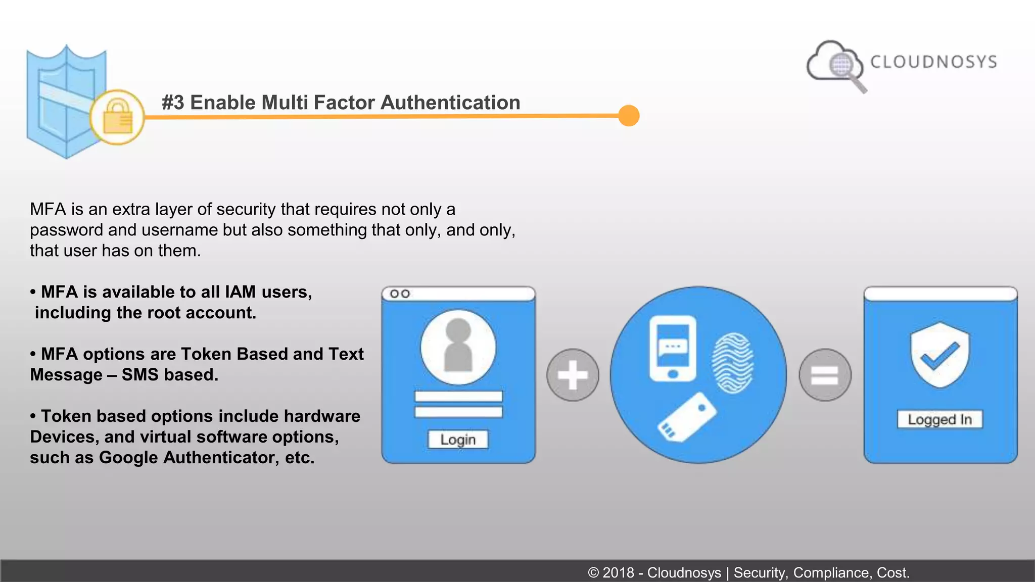 #3 Enable Multi Factor Authentication
MFA is an extra layer of security that requires not only a
password and username but also something that only, and only,
that user has on them.
• MFA is available to all IAM users,
including the root account.
• MFA options are Token Based and Text
Message – SMS based.
• Token based options include hardware
Devices, and virtual software options,
such as Google Authenticator, etc.
© 2018 - Cloudnosys | Security, Compliance, Cost.
 
