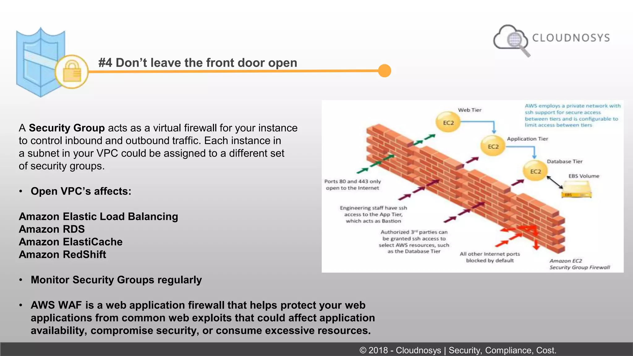 #4 Don’t leave the front door open
A Security Group acts as a virtual firewall for your instance
to control inbound and outbound traffic. Each instance in
a subnet in your VPC could be assigned to a different set
of security groups.
• Open VPC’s affects:
Amazon Elastic Load Balancing
Amazon RDS
Amazon ElastiCache
Amazon RedShift
• Monitor Security Groups regularly
• AWS WAF is a web application firewall that helps protect your web
applications from common web exploits that could affect application
availability, compromise security, or consume excessive resources.
© 2018 - Cloudnosys | Security, Compliance, Cost.
 