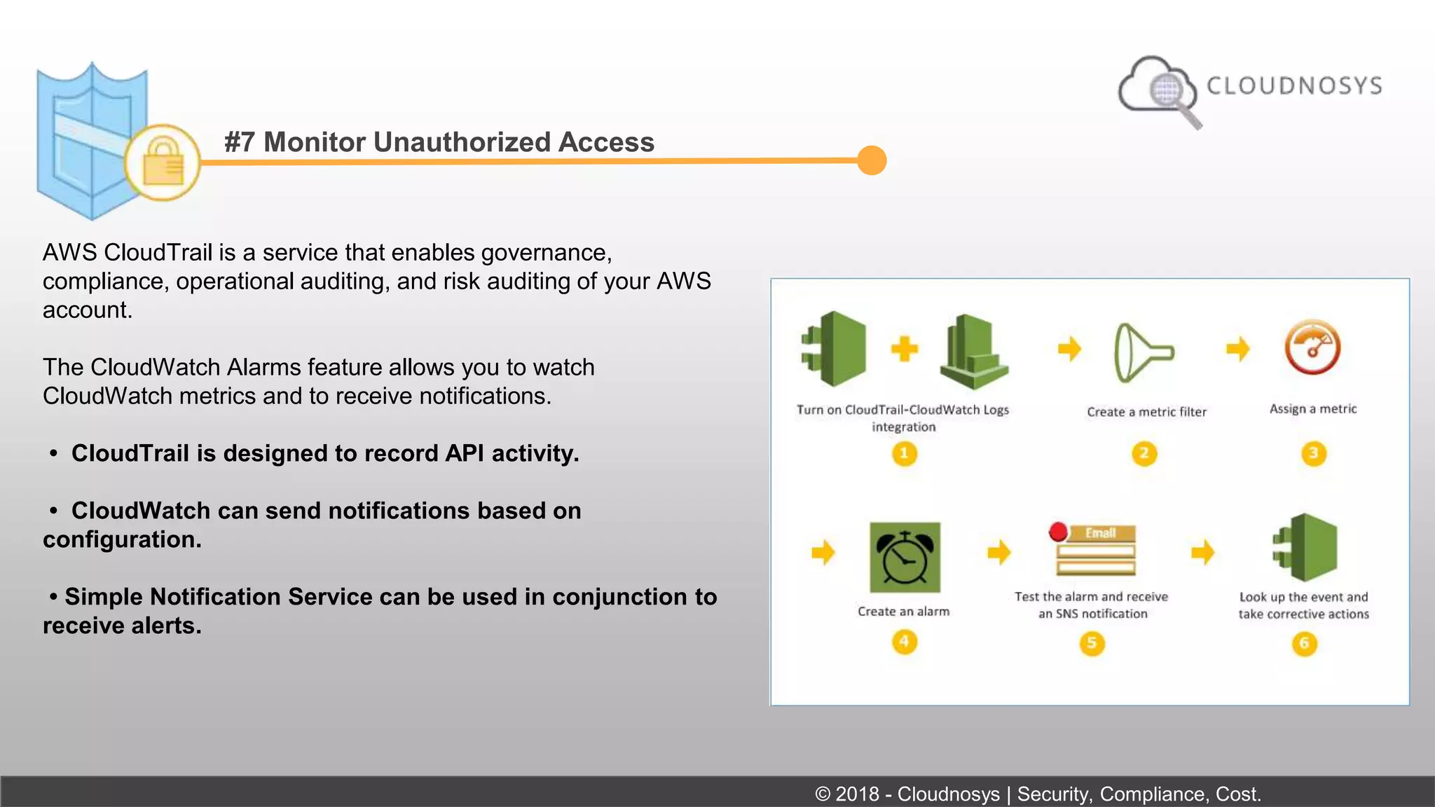 #7 Monitor Unauthorized Access
AWS CloudTrail is a service that enables governance,
compliance, operational auditing, and risk auditing of your AWS
account.
The CloudWatch Alarms feature allows you to watch
CloudWatch metrics and to receive notifications.
• CloudTrail is designed to record API activity.
• CloudWatch can send notifications based on
configuration.
• Simple Notification Service can be used in conjunction to
receive alerts.
© 2018 - Cloudnosys | Security, Compliance, Cost.
 