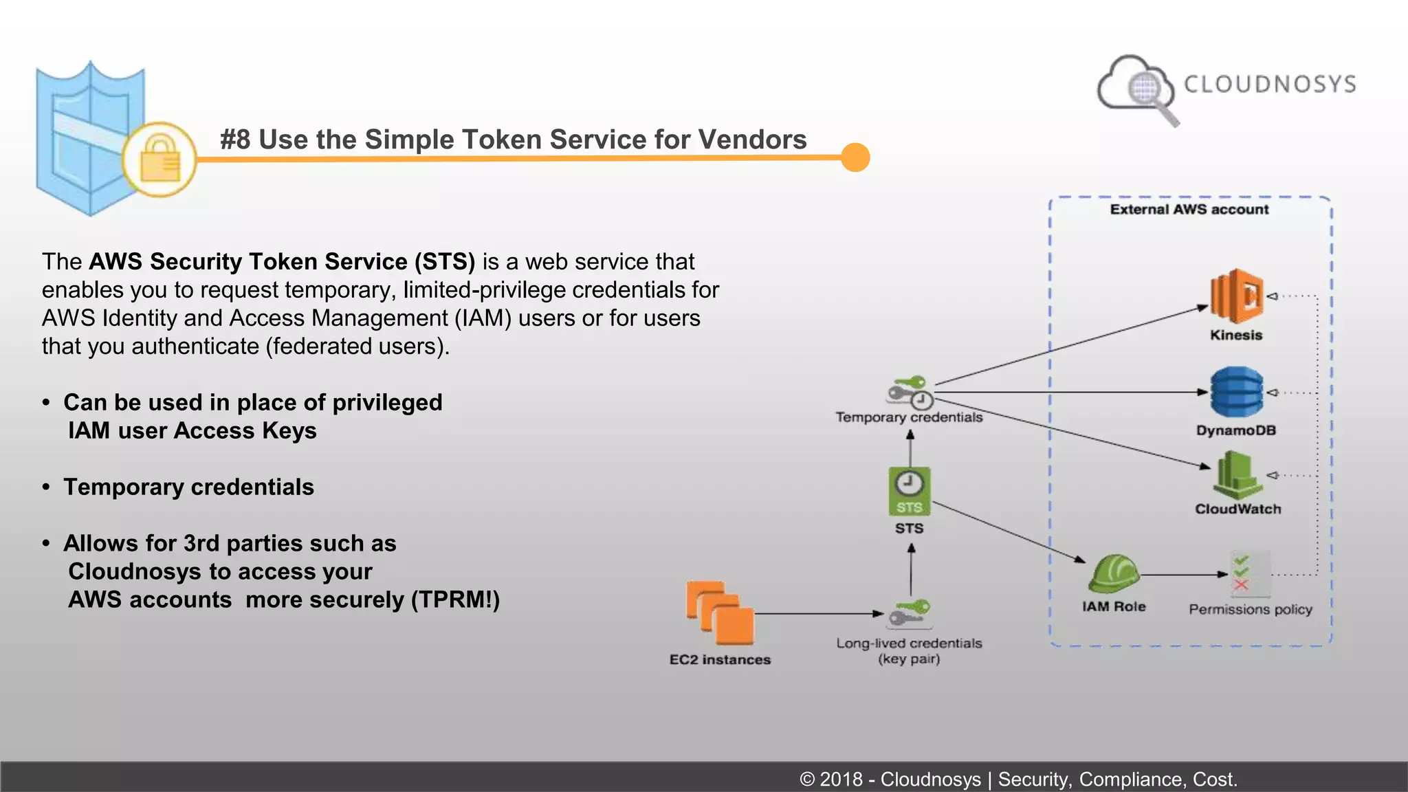 #8 Use the Simple Token Service for Vendors
The AWS Security Token Service (STS) is a web service that
enables you to request temporary, limited-privilege credentials for
AWS Identity and Access Management (IAM) users or for users
that you authenticate (federated users).
• Can be used in place of privileged
IAM user Access Keys
• Temporary credentials
• Allows for 3rd parties such as
Cloudnosys to access your
AWS accounts more securely (TPRM!)
© 2018 - Cloudnosys | Security, Compliance, Cost.
 