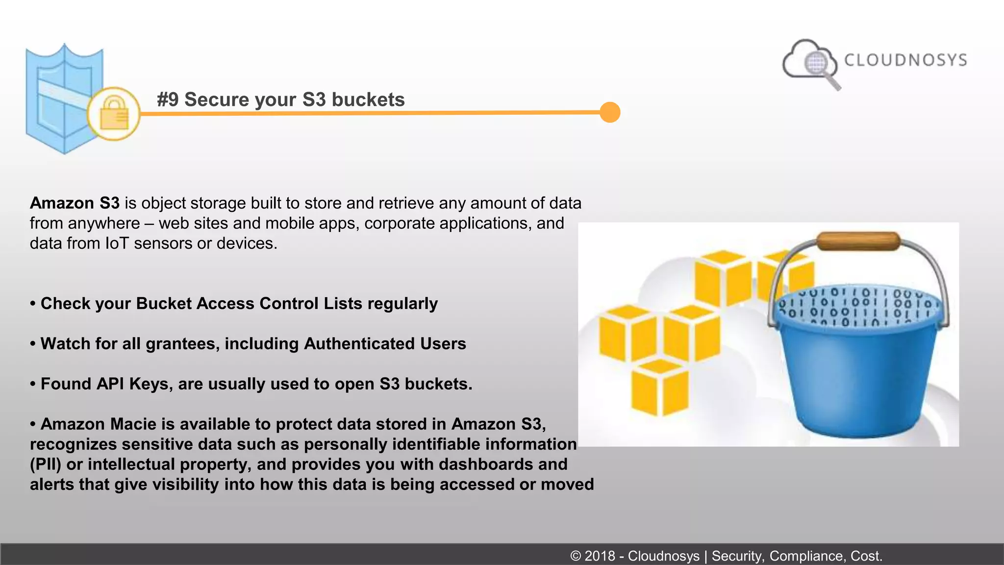 #9 Secure your S3 buckets
Amazon S3 is object storage built to store and retrieve any amount of data
from anywhere – web sites and mobile apps, corporate applications, and
data from IoT sensors or devices.
• Check your Bucket Access Control Lists regularly
• Watch for all grantees, including Authenticated Users
• Found API Keys, are usually used to open S3 buckets.
• Amazon Macie is available to protect data stored in Amazon S3,
recognizes sensitive data such as personally identifiable information
(PII) or intellectual property, and provides you with dashboards and
alerts that give visibility into how this data is being accessed or moved
© 2018 - Cloudnosys | Security, Compliance, Cost.
 