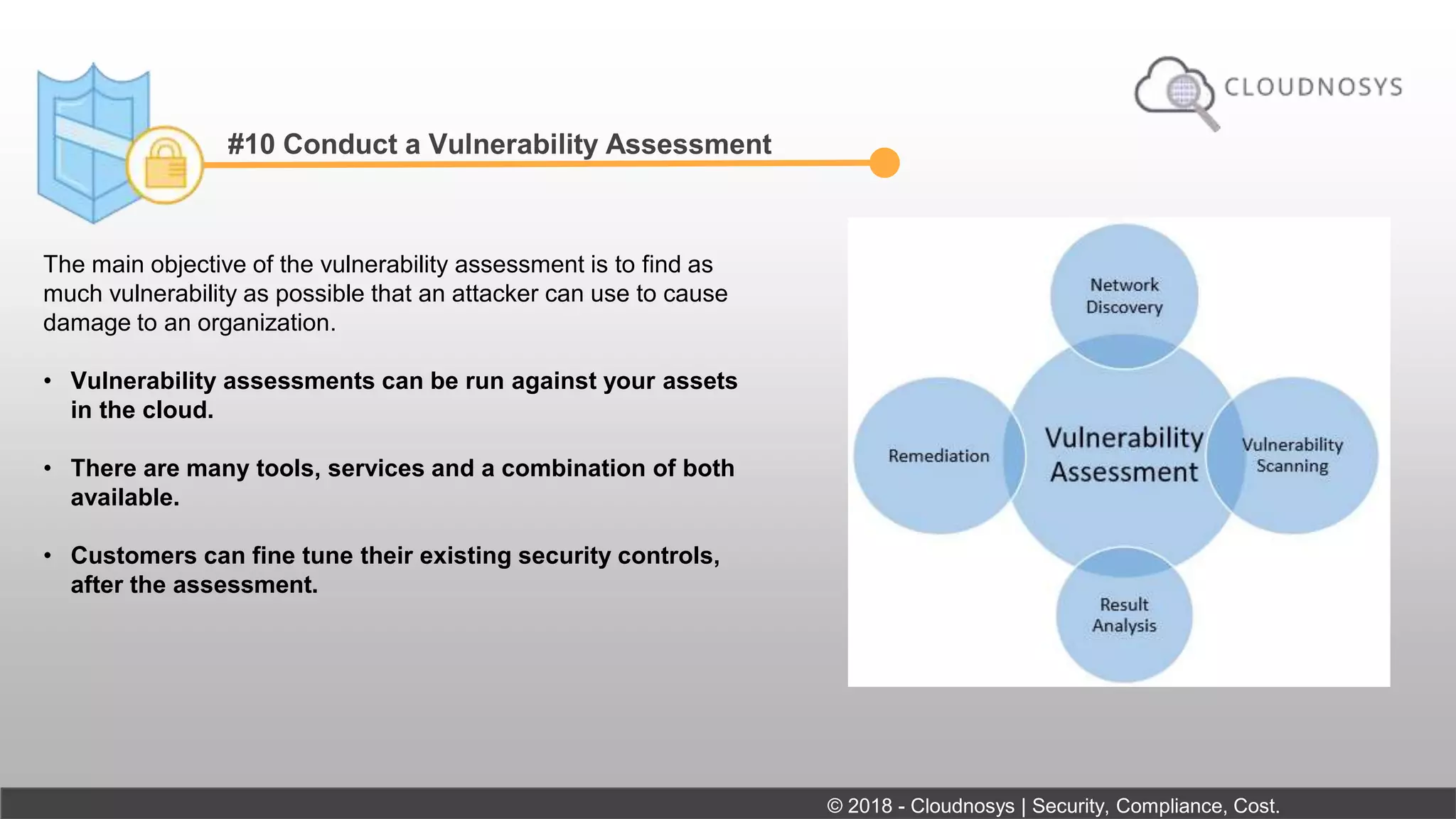 #10 Conduct a Vulnerability Assessment
The main objective of the vulnerability assessment is to find as
much vulnerability as possible that an attacker can use to cause
damage to an organization.
• Vulnerability assessments can be run against your assets
in the cloud.
• There are many tools, services and a combination of both
available.
• Customers can fine tune their existing security controls,
after the assessment.
© 2018 - Cloudnosys | Security, Compliance, Cost.
 