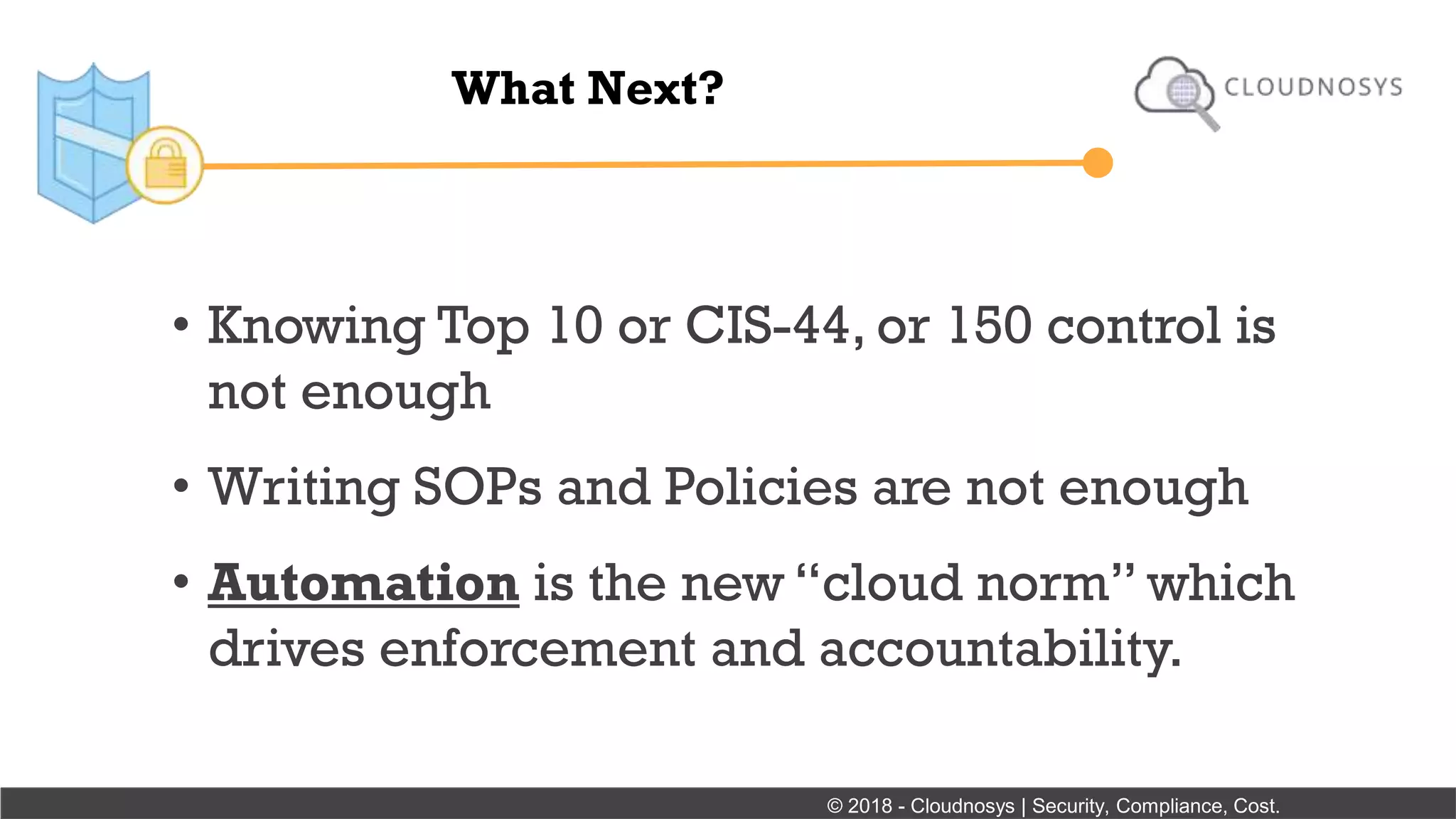 What Next?
• Knowing Top 10 or CIS-44, or 150 control is
not enough
• Writing SOPs and Policies are not enough
• Automation is the new “cloud norm” which
drives enforcement and accountability.
© 2018 - Cloudnosys | Security, Compliance, Cost.
 