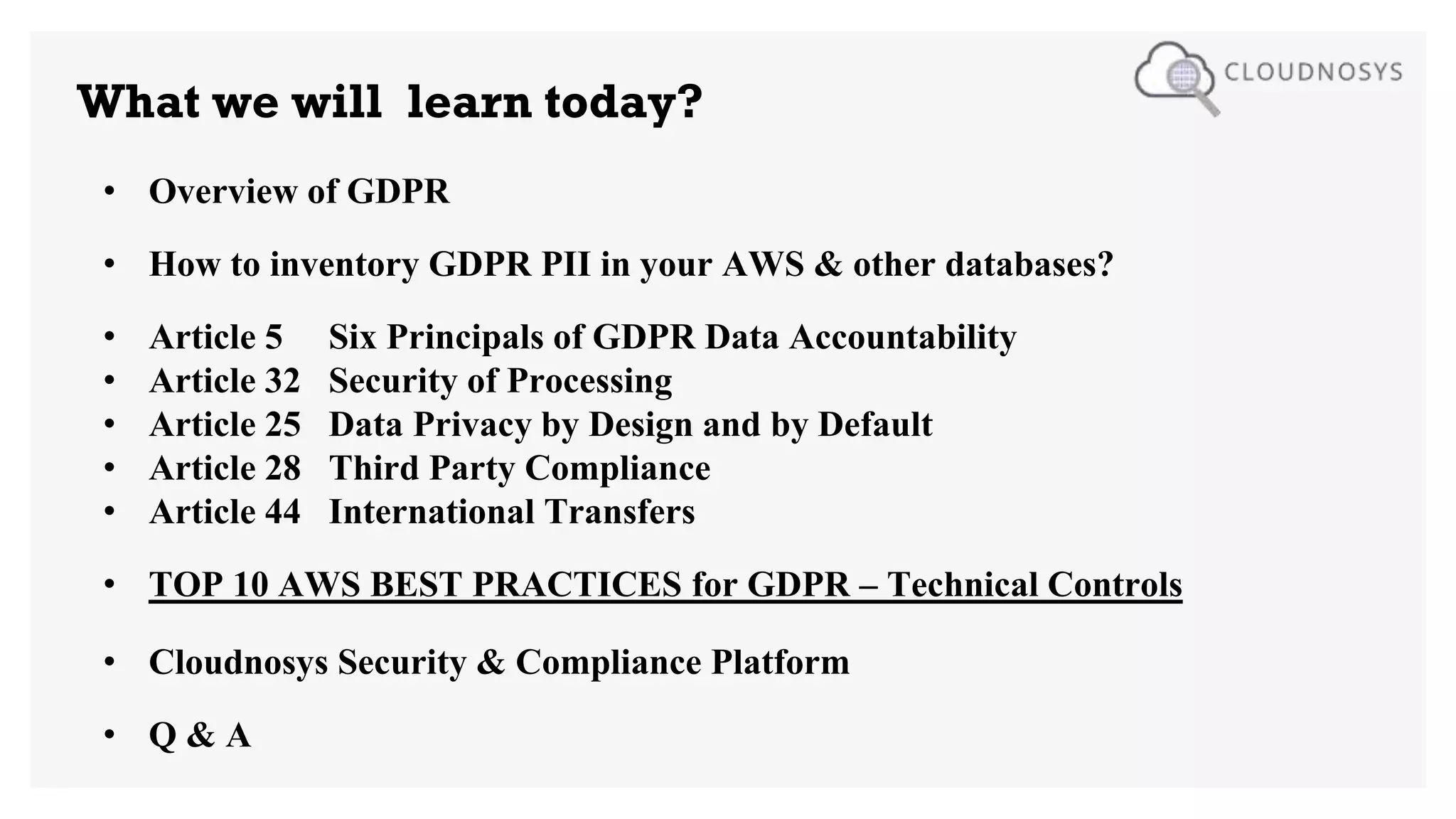 What we will learn today?
• Overview of GDPR
• How to inventory GDPR PII in your AWS & other databases?
• Article 5 Six Principals of GDPR Data Accountability
• Article 32 Security of Processing
• Article 25 Data Privacy by Design and by Default
• Article 28 Third Party Compliance
• Article 44 International Transfers
• TOP 10 AWS BEST PRACTICES for GDPR – Technical Controls
• Cloudnosys Security & Compliance Platform
• Q & A
 