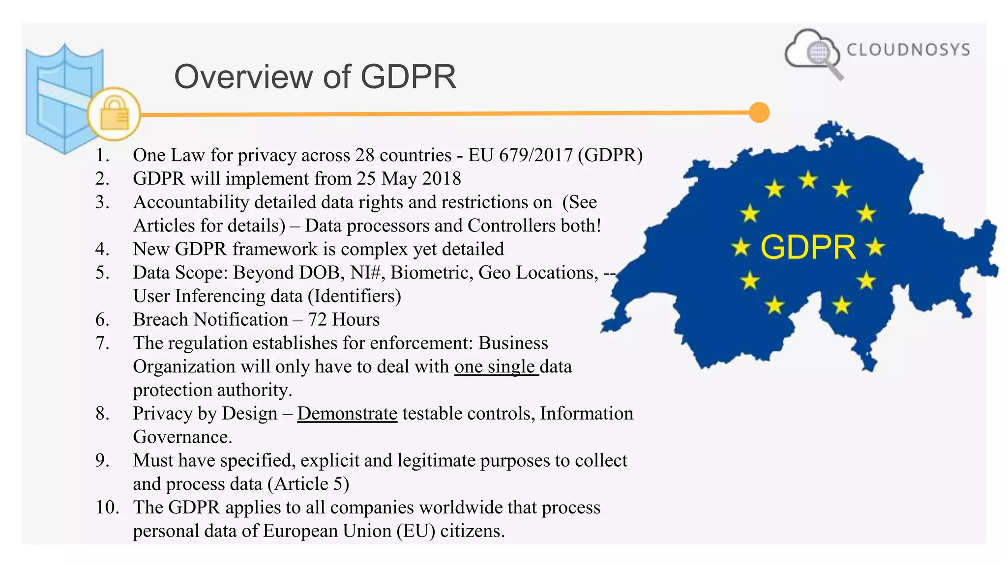 GDPR
Overview of GDPR
1. One Law for privacy across 28 countries - EU 679/2017 (GDPR)
2. GDPR will implement from 25 May 2018
3. Accountability detailed data rights and restrictions on (See
Articles for details) – Data processors and Controllers both!
4. New GDPR framework is complex yet detailed
5. Data Scope: Beyond DOB, NI#, Biometric, Geo Locations, --
User Inferencing data (Identifiers)
6. Breach Notification – 72 Hours
7. The regulation establishes for enforcement: Business
Organization will only have to deal with one single data
protection authority.
8. Privacy by Design – Demonstrate testable controls, Information
Governance.
9. Must have specified, explicit and legitimate purposes to collect
and process data (Article 5)
10. The GDPR applies to all companies worldwide that process
personal data of European Union (EU) citizens.
 
