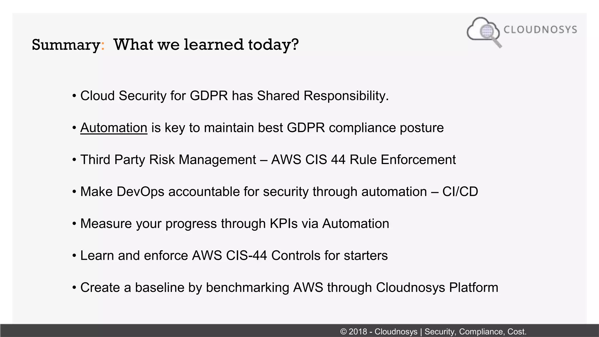 Summary: What we learned today?
• Cloud Security for GDPR has Shared Responsibility.
• Automation is key to maintain best GDPR compliance posture
• Third Party Risk Management – AWS CIS 44 Rule Enforcement
• Make DevOps accountable for security through automation – CI/CD
• Measure your progress through KPIs via Automation
• Learn and enforce AWS CIS-44 Controls for starters
• Create a baseline by benchmarking AWS through Cloudnosys Platform
© 2018 - Cloudnosys | Security, Compliance, Cost.
 