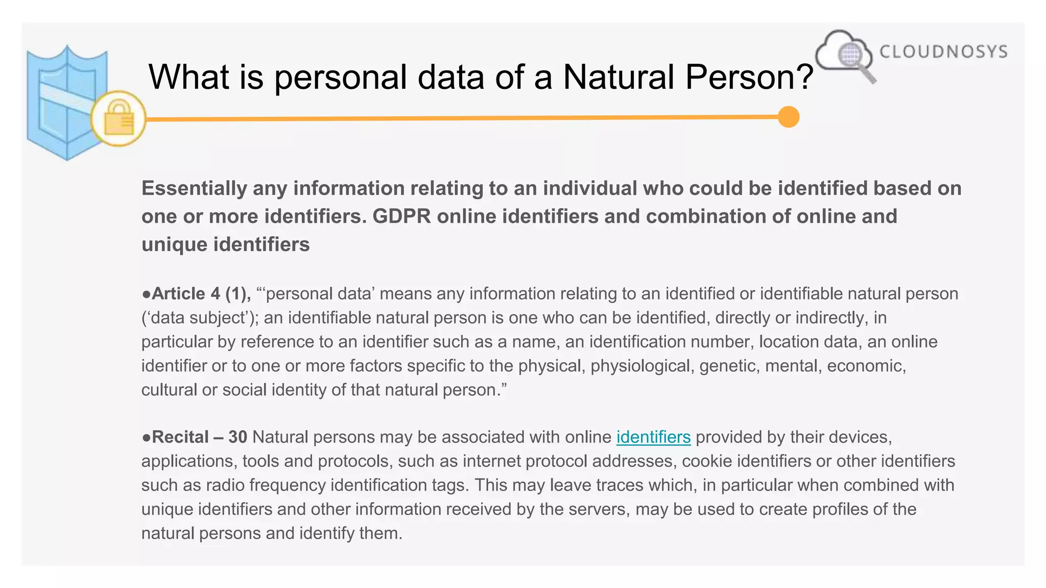 Essentially any information relating to an individual who could be identified based on
one or more identifiers. GDPR online identifiers and combination of online and
unique identifiers
●Article 4 (1), “‘personal data’ means any information relating to an identified or identifiable natural person
(‘data subject’); an identifiable natural person is one who can be identified, directly or indirectly, in
particular by reference to an identifier such as a name, an identification number, location data, an online
identifier or to one or more factors specific to the physical, physiological, genetic, mental, economic,
cultural or social identity of that natural person.”
●Recital – 30 Natural persons may be associated with online identifiers provided by their devices,
applications, tools and protocols, such as internet protocol addresses, cookie identifiers or other identifiers
such as radio frequency identification tags. This may leave traces which, in particular when combined with
unique identifiers and other information received by the servers, may be used to create profiles of the
natural persons and identify them.
What is personal data of a Natural Person?
 
