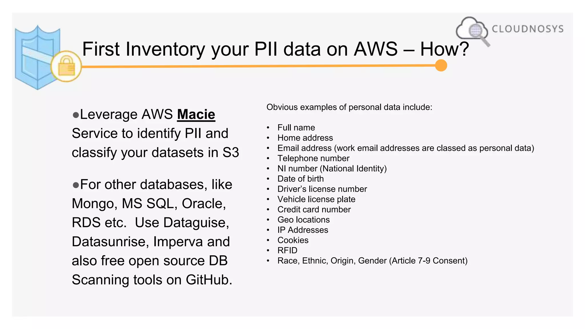 ●Leverage AWS Macie
Service to identify PII and
classify your datasets in S3
●For other databases, like
Mongo, MS SQL, Oracle,
RDS etc. Use Dataguise,
Datasunrise, Imperva and
also free open source DB
Scanning tools on GitHub.
Obvious examples of personal data include:
• Full name
• Home address
• Email address (work email addresses are classed as personal data)
• Telephone number
• NI number (National Identity)
• Date of birth
• Driver’s license number
• Vehicle license plate
• Credit card number
• Geo locations
• IP Addresses
• Cookies
• RFID
• Race, Ethnic, Origin, Gender (Article 7-9 Consent)
First Inventory your PII data on AWS – How?
 