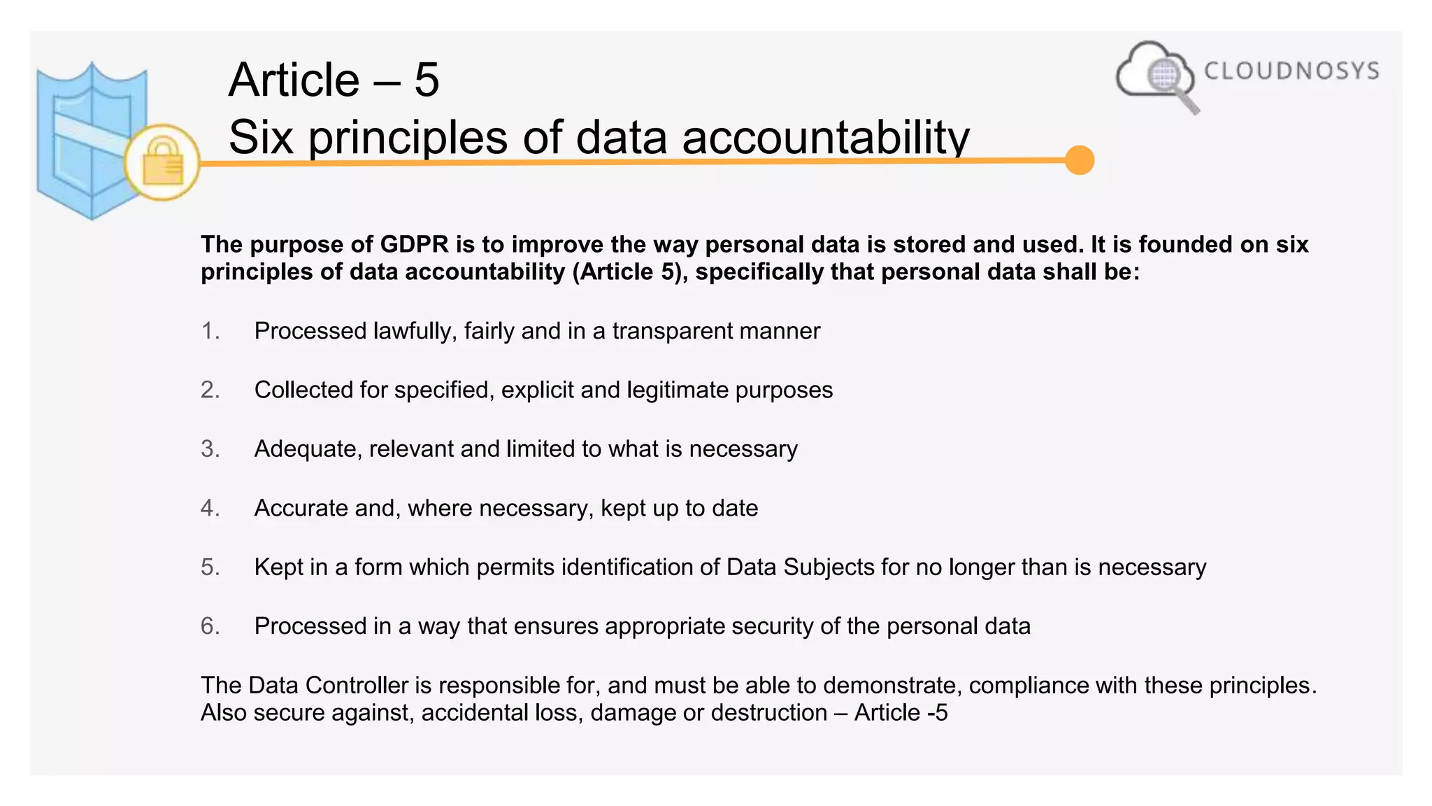 The purpose of GDPR is to improve the way personal data is stored and used. It is founded on six
principles of data accountability (Article 5), specifically that personal data shall be:
1. Processed lawfully, fairly and in a transparent manner
2. Collected for specified, explicit and legitimate purposes
3. Adequate, relevant and limited to what is necessary
4. Accurate and, where necessary, kept up to date
5. Kept in a form which permits identification of Data Subjects for no longer than is necessary
6. Processed in a way that ensures appropriate security of the personal data
The Data Controller is responsible for, and must be able to demonstrate, compliance with these principles.
Also secure against, accidental loss, damage or destruction – Article -5
Article – 5
Six principles of data accountability
 