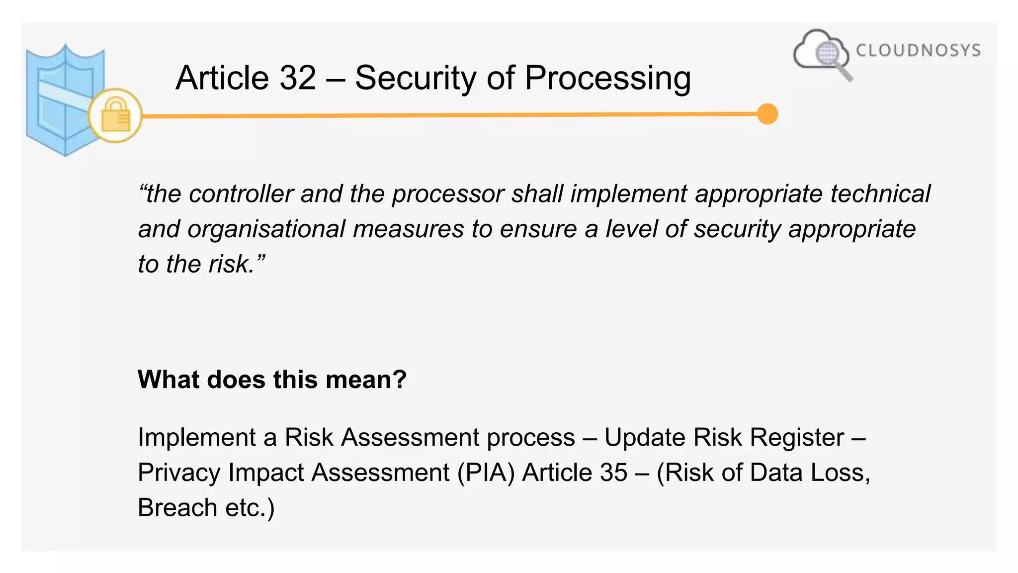 “the controller and the processor shall implement appropriate technical
and organisational measures to ensure a level of security appropriate
to the risk.”
What does this mean?
Implement a Risk Assessment process – Update Risk Register –
Privacy Impact Assessment (PIA) Article 35 – (Risk of Data Loss,
Breach etc.)
Article 32 – Security of Processing
 