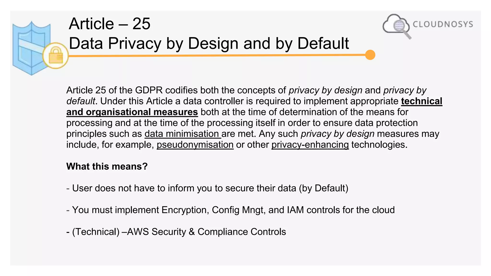 Article 25 of the GDPR codifies both the concepts of privacy by design and privacy by
default. Under this Article a data controller is required to implement appropriate technical
and organisational measures both at the time of determination of the means for
processing and at the time of the processing itself in order to ensure data protection
principles such as data minimisation are met. Any such privacy by design measures may
include, for example, pseudonymisation or other privacy-enhancing technologies.
What this means?
- User does not have to inform you to secure their data (by Default)
- You must implement Encryption, Config Mngt, and IAM controls for the cloud
- (Technical) –AWS Security & Compliance Controls
Article – 25
Data Privacy by Design and by Default
 