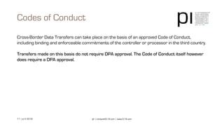 11 | pi © 2018 pi | contact@3-14.com | www.3-14.com
Cross-Border Data Transfers can take place on the basis of an approved Code of Conduct,
including binding and enforceable commitments of the controller or processor in the third country.
Transfers made on this basis do not require DPA approval. The Code of Conduct itself however
does require a DPA approval.
Codes of Conduct
 