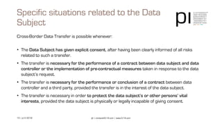 15 | pi © 2018 pi | contact@3-14.com | www.3-14.com
Cross-Border Data Transfer is possible whenever:
• The Data Subject has given explicit consent, after having been clearly informed of all risks
related to such a transfer.
• The transfer is necessary for the performance of a contract between data subject and data
controller or the implementation of pre-contractual measures taken in response to the data
subject’s request.
• The transfer is necessary for the performance or conclusion of a contract between data
controller and a third party, provided the transfer is in the interest of the data subject.
• The transfer is necessary in order to protect the data subject’s or other persons’ vital
interests, provided the data subject is physically or legally incapable of giving consent.
Specific situations related to the Data
Subject
 