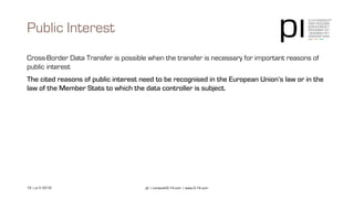 16 | pi © 2018 pi | contact@3-14.com | www.3-14.com
Cross-Border Data Transfer is possible when the transfer is necessary for important reasons of
public interest
The cited reasons of public interest need to be recognised in the European Union’s law or in the
law of the Member Stats to which the data controller is subject.
Public Interest
 