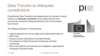 4 | pi © 2018 pi | contact@3-14.com | www.3-14.com
Cross-Border Data Transfers are allowed when the transfer is being
made to an Adequate Jurisdiction. This implies that the third
country has received an Adequacy Decision from the European
Commission.
The Adequacy Decision is influenced by:
• Legal protections for human rights and fundamental freedoms
• Rule of law
• Access of public authorities to transferred data
• The existence of Data Protections Authorities and their
functioning
• Other international commitments and obligations regarding the
protection of personal data
Data Transfer to Adequate
Jurisdictions
 