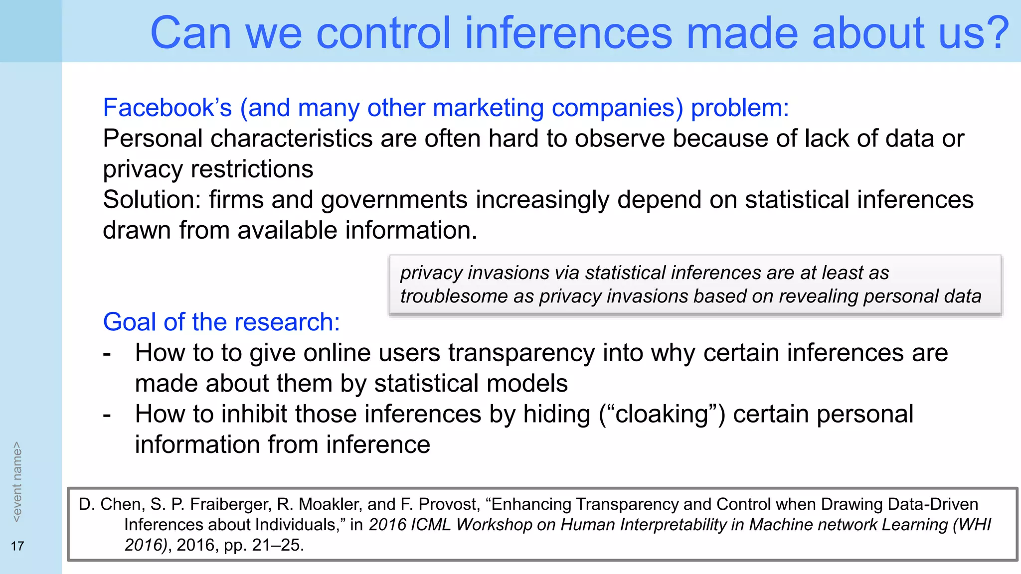 17
Can we control inferences made about us?
<eventname>
Facebook’s (and many other marketing companies) problem:
Personal characteristics are often hard to observe because of lack of data or
privacy restrictions
Solution: firms and governments increasingly depend on statistical inferences
drawn from available information.
Goal of the research:
- How to to give online users transparency into why certain inferences are
made about them by statistical models
- How to inhibit those inferences by hiding (“cloaking”) certain personal
information from inference
D. Chen, S. P. Fraiberger, R. Moakler, and F. Provost, “Enhancing Transparency and Control when Drawing Data-Driven
Inferences about Individuals,” in 2016 ICML Workshop on Human Interpretability in Machine network Learning (WHI
2016), 2016, pp. 21–25.
privacy invasions via statistical inferences are at least as
troublesome as privacy invasions based on revealing personal data
 