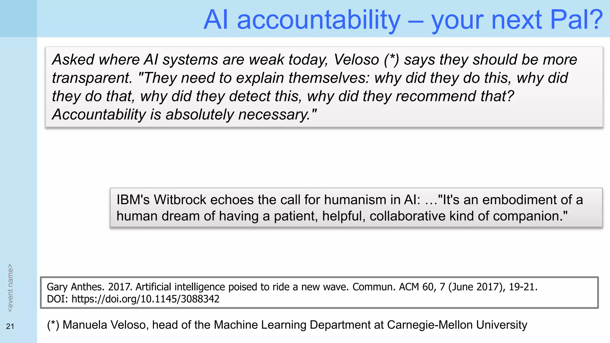 21
AI accountability – your next Pal?
<eventname>
Asked where AI systems are weak today, Veloso (*) says they should be more
transparent. "They need to explain themselves: why did they do this, why did
they do that, why did they detect this, why did they recommend that?
Accountability is absolutely necessary."
(*) Manuela Veloso, head of the Machine Learning Department at Carnegie-Mellon University
Gary Anthes. 2017. Artificial intelligence poised to ride a new wave. Commun. ACM 60, 7 (June 2017), 19-21.
DOI: https://doi.org/10.1145/3088342
IBM's Witbrock echoes the call for humanism in AI: …"It's an embodiment of a
human dream of having a patient, helpful, collaborative kind of companion."
 