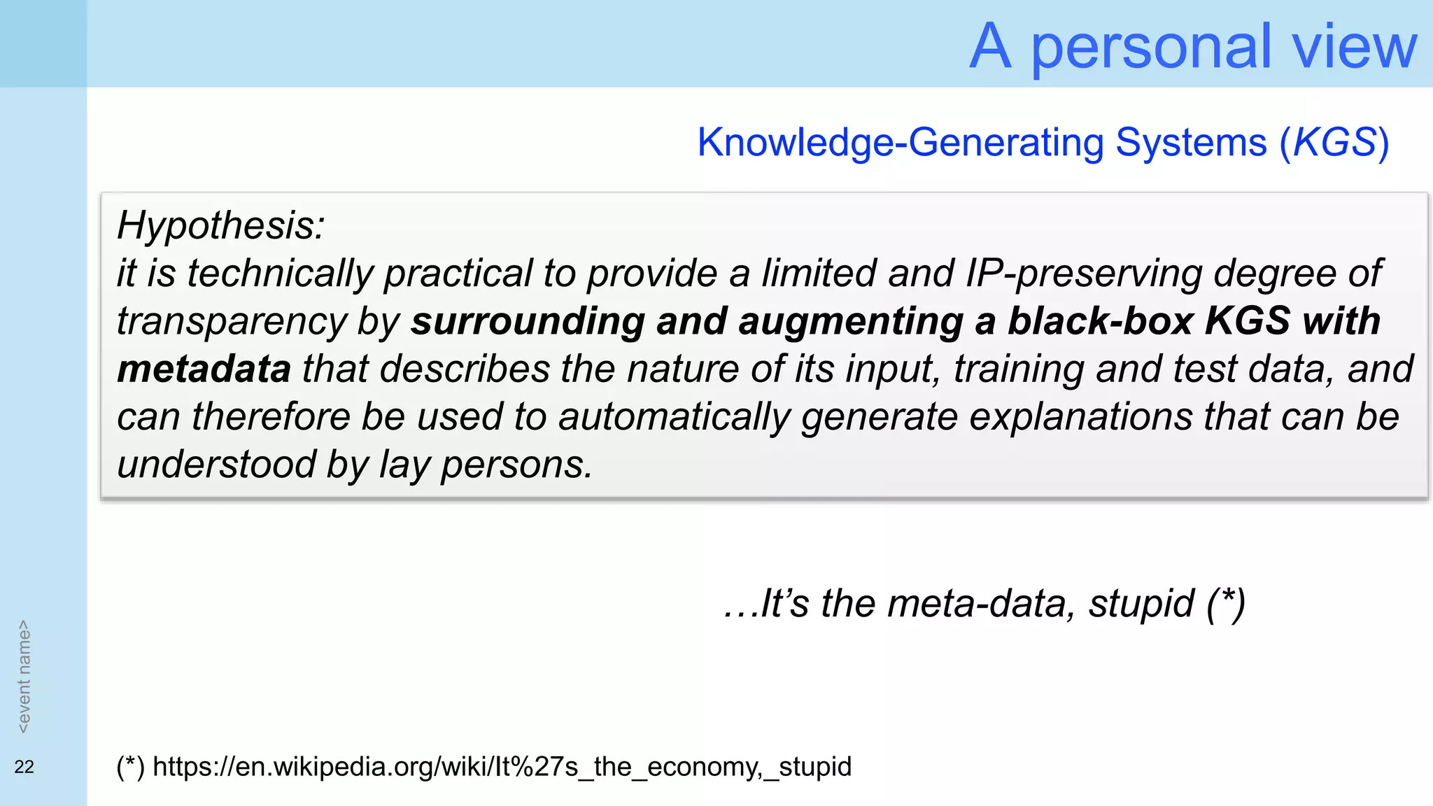 22
A personal view
<eventname>
Hypothesis:
it is technically practical to provide a limited and IP-preserving degree of
transparency by surrounding and augmenting a black-box KGS with
metadata that describes the nature of its input, training and test data, and
can therefore be used to automatically generate explanations that can be
understood by lay persons.
Knowledge-Generating Systems (KGS)
…It’s the meta-data, stupid (*)
(*) https://en.wikipedia.org/wiki/It%27s_the_economy,_stupid
 
