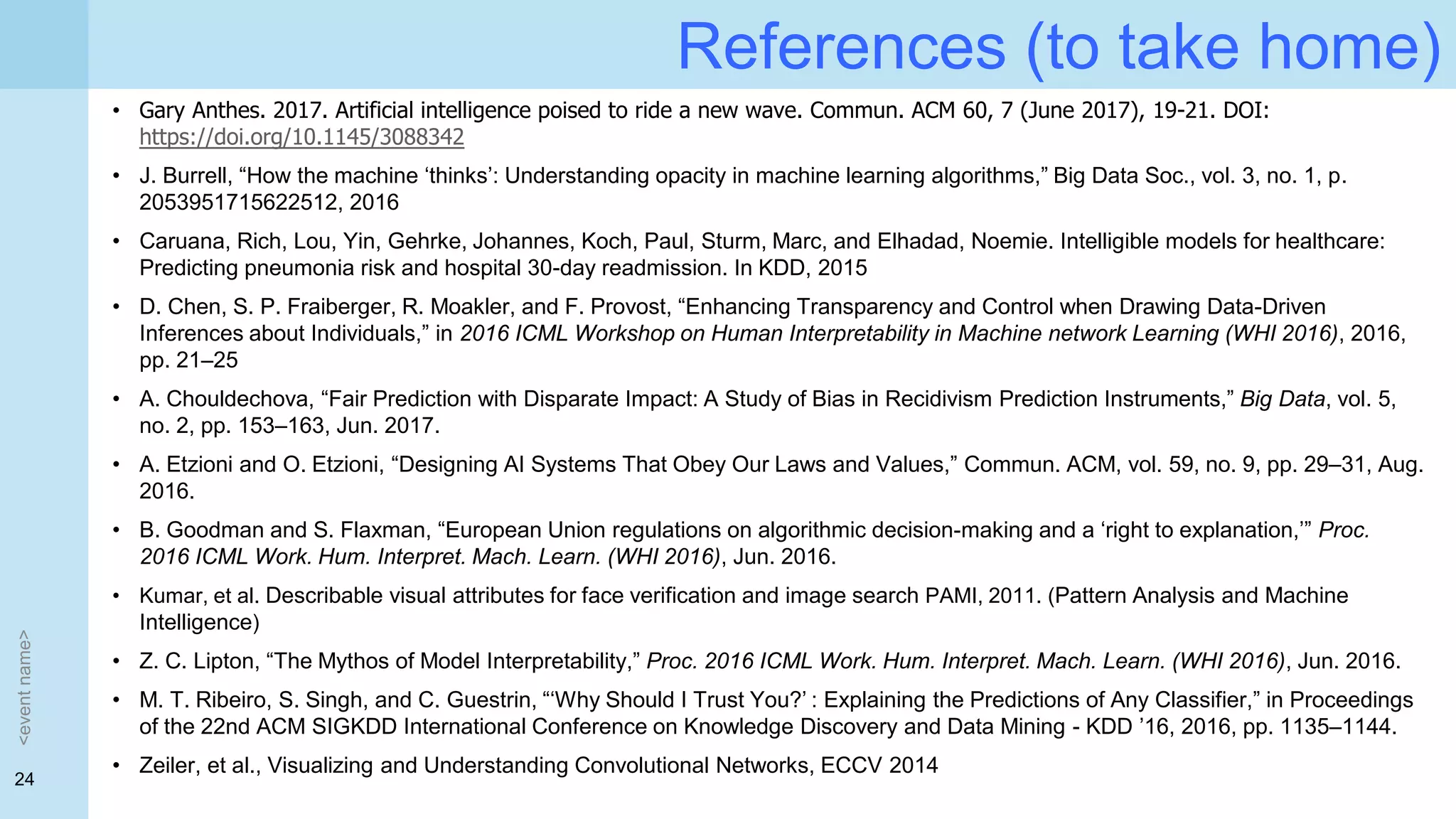 24
References (to take home)
<eventname>
• Gary Anthes. 2017. Artificial intelligence poised to ride a new wave. Commun. ACM 60, 7 (June 2017), 19-21. DOI:
https://doi.org/10.1145/3088342
• J. Burrell, “How the machine ‘thinks’: Understanding opacity in machine learning algorithms,” Big Data Soc., vol. 3, no. 1, p.
2053951715622512, 2016
• Caruana, Rich, Lou, Yin, Gehrke, Johannes, Koch, Paul, Sturm, Marc, and Elhadad, Noemie. Intelligible models for healthcare:
Predicting pneumonia risk and hospital 30-day readmission. In KDD, 2015
• D. Chen, S. P. Fraiberger, R. Moakler, and F. Provost, “Enhancing Transparency and Control when Drawing Data-Driven
Inferences about Individuals,” in 2016 ICML Workshop on Human Interpretability in Machine network Learning (WHI 2016), 2016,
pp. 21–25
• A. Chouldechova, “Fair Prediction with Disparate Impact: A Study of Bias in Recidivism Prediction Instruments,” Big Data, vol. 5,
no. 2, pp. 153–163, Jun. 2017.
• A. Etzioni and O. Etzioni, “Designing AI Systems That Obey Our Laws and Values,” Commun. ACM, vol. 59, no. 9, pp. 29–31, Aug.
2016.
• B. Goodman and S. Flaxman, “European Union regulations on algorithmic decision-making and a ‘right to explanation,’” Proc.
2016 ICML Work. Hum. Interpret. Mach. Learn. (WHI 2016), Jun. 2016.
• Kumar, et al. Describable visual attributes for face verification and image search PAMI, 2011. (Pattern Analysis and Machine
Intelligence)
• Z. C. Lipton, “The Mythos of Model Interpretability,” Proc. 2016 ICML Work. Hum. Interpret. Mach. Learn. (WHI 2016), Jun. 2016.
• M. T. Ribeiro, S. Singh, and C. Guestrin, “‘Why Should I Trust You?’ : Explaining the Predictions of Any Classifier,” in Proceedings
of the 22nd ACM SIGKDD International Conference on Knowledge Discovery and Data Mining - KDD ’16, 2016, pp. 1135–1144.
• Zeiler, et al., Visualizing and Understanding Convolutional Networks, ECCV 2014
 